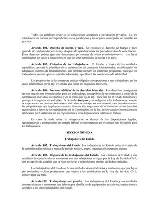 Todos los conflictos relativos al trabajo están sometidos a jurisdicción privativa. La ley
establecerá las normas correspondientes a esa jurisdicción y los órganos encargados de ponerlas en
práctica.
Artículo 104. Derecho de huelga y paro. Se reconoce el derecho de huelga y paro
ejercido de conformidad con la ley, después de agotados todos los procedimientos de conciliación.
Estos derechos podrán ejercerse únicamente por razones de orden económico-social. Las leyes
establecerán los casos y situaciones en que no serán permitidos la huelga y el paro.
Artículo 105. Viviendas de los trabajadores. El Estado, a través de las entidades
específicas, apoyará la planificación y construcción de conjuntos habitacionales, estableciendo los
adecuados sistemas de financiamiento, que permitan atender los diferentes programas, para que los
trabajadores puedan optar a viviendas adecuadas y que llenen las condiciones de salubridad.
Los propietarios de las empresas quedan obligados a proporcionar a sus trabajadores, en los
casos establecidos por la ley, viviendas que llenen los requisitos anteriores.
Artículo 106. Irrenunciabilidad de los derechos laborales. Los derechos consignados
en esta sección son irrenunciables para los trabajadores, susceptibles de ser superados a través de la
contratación individual o colectiva, y en la forma que fija la ley. Para este fin el Estado fomentará y
protegerá la negociación colectiva. Serán nulas ipso jure y no obligarán a los trabajadores, aunque
se expresen en un contrato colectivo o individual de trabajo, en un convenio o en otro documento,
las estipulaciones que impliquen renuncia, disminución, tergiversación o limitación de los derechos
reconocidos a favor de los trabajadores en la Constitución, en la ley, en los tratados internacionales
ratificados por Guatemala, en los reglamentos u otras disposiciones relativas al trabajo.
En caso de duda sobre la interpretación o alcance de las disposiciones legales,
reglamentarias o contractuales en materia laboral, se interpretarán en el sentido más favorable para
los trabajadores.
SECCION NOVENA
Trabajadores del Estado
Artículo 107. Trabajadores del Estado. Los trabajadores del Estado están al servicio de
la administración pública y nunca de partido político, grupo, organización o persona alguna.
Artículo 108. Régimen de los trabajadores del Estado. Las relaciones del Estado y sus
entidades descentralizadas o autónomas con sus trabajadores se rigen por la Ley de Servicio Civil,
con excepción de aquellas que se rijan por leyes o disposiciones propias de dichas entidades.
Los trabajadores del Estado o de sus entidades descentralizadas y autónomas que por ley o
por costumbre reciban prestaciones que supere a las establecidas en la Ley de Servicio Civil,
conservarán ese trato.
Artículo 109. Trabajadores por planilla. Los trabajadores del Estado y sus entidades
descentralizadas o autónomas que laboren por planilla, serán equiparados en salarios, prestaciones y
derechos a los otros trabajadores del Estado.
 