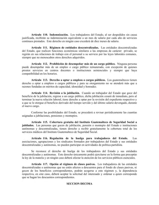 Artículo 110. Indemnización. Los trabajadores del Estado, al ser despedidos sin causa
justificada, recibirán su indemnización equivalente a un mes de salario por cada año de servicios
continuos prestados. Este derecho en ningún caso excederá de diez meses de salario.
Artículo 111. Régimen de entidades descentralizadas. Las entidades descentralizadas
del Estado, que realicen funciones económicas similares a las empresas de carácter privado, se
regirán en sus relaciones de trabajo con el personal a su servicio por las leyes laborales comunes,
siempre que no menoscaben otros derechos adquiridos.
Artículo 112. Prohibición de desempeñar más de un cargo público. Ninguna persona
puede desempeñar más de un empleo o cargo público remunerado, con excepción de quienes
presten servicios en centros docentes o instituciones asistenciales y siempre que haya
compatibilidad en los horarios.
Artículo 113. Derecho a optar a empleos o cargos públicos. Los guatemaltecos tienen
derecho a optar a empleos o cargos públicos y para su otorgamiento no se atenderá más que a
razones fundadas en méritos de capacidad, idoneidad y honradez.
Artículo 114. Revisión a la jubilación. Cuando un trabajador del Estado que goce del
beneficio de la jubilación, regrese a un cargo público, dicha jubilación cesará de inmediato, pero al
terminar la nueva relación laboral, tiene derecho a optar por la revisión del expediente respectivo y
a que se le otorgue el beneficio derivado del tiempo servido y del último salario devengado, durante
el nuevo cargo.
Conforme las posibilidades del Estado, se procederá a revisar periódicamente las cuantías
asignadas a jubilaciones, pensiones y montepíos.
Artículo 115. Cobertura gratuita del Instituto Guatemalteco de Seguridad Social a
jubilados. Las personas que gocen de jubilación, pensión o montepío del Estado e instituciones
autónomas y descentralizadas, tienen derecho a recibir gratuitamente la cobertura total de los
servicios médicos del Instituto Guatemalteco de Seguridad Social.
Artículo 116. Regulación de la huelga para trabajadores del Estado. Las
asociaciones, agrupaciones y los sindicatos formados por trabajadores del Estado y sus entidades
descentralizadas y autónomas, no pueden participar en actividades de política partidista.
Se reconoce el derecho de huelga de los trabajadores del Estado y sus entidades
descentralizadas y autónomas. Este derecho únicamente podrá ejercitarse en la forma que preceptúe
la ley de la materia y en ningún caso deberá afectar la atención de los servicios públicos esenciales.
Artículo 117. Opción al régimen de clases pasivas. Los trabajadores de las entidades
descentralizadas o autónomas que no estén afectos a descuentos para el fondo de clases pasivas, ni
gocen de los beneficios correspondientes, podrán acogerse a este régimen y, la dependencia
respectiva, en este caso, deberá aceptar la solicitud del interesado y ordenar a quien corresponde
que se hagan los descuentos correspondientes.
SECCION DECIMA
 