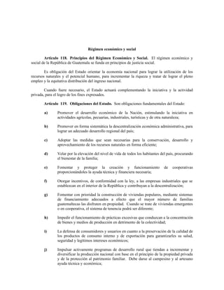 Régimen económico y social
Artículo 118. Principios del Régimen Económico y Social. El régimen económico y
social de la República de Guatemala se funda en principios de justicia social.
Es obligación del Estado orientar la economía nacional para lograr la utilización de los
recursos naturales y el potencial humano, para incrementar la riqueza y tratar de lograr el pleno
empleo y la equitativa distribución del ingreso nacional.
Cuando fuere necesario, el Estado actuará complementando la iniciativa y la actividad
privada, para el logro de los fines expresados.
Artículo 119. Obligaciones del Estado. Son obligaciones fundamentales del Estado:
a) Promover el desarrollo económico de la Nación, estimulando la iniciativa en
actividades agrícolas, pecuarias, industriales, turísticas y de otra naturaleza;
b) Promover en forma sistemática la descentralización económica administrativa, para
lograr un adecuado desarrollo regional del país;
c) Adoptar las medidas que sean necesarias para la conservación, desarrollo y
aprovechamiento de los recursos naturales en forma eficiente;
d) Velar por la elevación del nivel de vida de todos los habitantes del país, procurando
el bienestar de la familia;
e) Fomentar y proteger la creación y funcionamiento de cooperativas
proporcionándoles la ayuda técnica y financiera necesaria;
f) Otorgar incentivos, de conformidad con la ley, a las empresas industriales que se
establezcan en el interior de la República y contribuyan a la descentralización;
g) Fomentar con prioridad la construcción de viviendas populares, mediante sistemas
de financiamiento adecuados a efecto que el mayor número de familias
guatemaltecas las disfruten en propiedad. Cuando se trate de viviendas emergentes
o en cooperativa, el sistema de tenencia podrá ser diferente;
h) Impedir el funcionamiento de prácticas excesivas que conduzcan a la concentración
de bienes y medios de producción en detrimento de la colectividad;
i) La defensa de consumidores y usuarios en cuanto a la preservación de la calidad de
los productos de consumo interno y de exportación para garantizarles su salud,
seguridad y legítimos intereses económicos;
j) Impulsar activamente programas de desarrollo rural que tiendan a incrementar y
diversificar la producción nacional con base en el principio de la propiedad privada
y de la protección al patrimonio familiar. Debe darse al campesino y al artesano
ayuda técnica y económica;
 