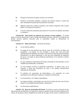 k) Proteger la formación de capital, el ahorro y la inversión;
l) Promover el desarrollo ordenado y eficiente del comercio interior y exterior del
país, fomentando mercados para los productos nacionales;
m) Mantener dentro de la política económica, una relación congruente entre el gasto
público y la producción nacional; y
n) Crear las condiciones adecuadas para promover la inversión de capitales nacionales
y extranjeros.
Artículo 120. Intervención de empresas que prestan servicios públicos. El Estado
podrá, en caso de fuerza mayor y por el tiempo estrictamente necesario, intervenir las empresas que
prestan servicios públicos esenciales para la comunidad, cuando se obstaculizare su
funcionamiento.
Artículo 121. Bienes del Estado. Son bienes del Estado:
a) Los de dominio público;
b) Las aguas de la zona marítima que ciñe las costas de su territorio, los lagos, ríos
navegables y sus riberas, los ríos vertientes y arroyos que sirven de límite
internacional de la República, las caídas y nacimientos de agua de aprovechamiento
hidroeléctrico, las aguas subterráneas y otras que sean susceptibles de regulación
por la ley y las aguas no aprovechadas por particulares en la extensión y término
que fije la ley;
c) Los que constituyen el patrimonio del Estado, incluyendo los del municipio y de las
entidades descentralizadas o autónomas;
d) La zona marítimo terrestre, la plataforma continental y el espacio aéreo, en la
extensión y forma que determinen las leyes o los tratados internacionales
ratificados por Guatemala;
e) El subsuelo, los yacimientos de hidrocarburos y los minerales, así como
cualesquiera otras substancias orgánicas o inorgánicas del subsuelo;
f) Los monumentos y las reliquias arqueológicas;
g) Los ingresos fiscales y municipales, así como los de carácter privativo que las leyes
asignen a las entidades descentralizadas y autónomas; y
h) Las frecuencias radioeléctricas.
Artículo 122. Reservas territoriales del Estado. El Estado se reserva el dominio de una
faja terrestre de tres kilómetros a lo largo de los océanos, contados a partir de la línea superior de las
mareas; de doscientos metros alrededor de las orillas de los lagos; de cien metros a cada lado de las
 