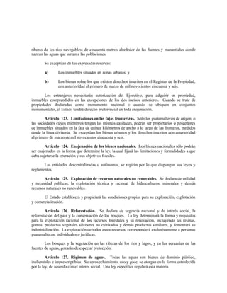 riberas de los ríos navegables; de cincuenta metros alrededor de las fuentes y manantiales donde
nazcan las aguas que surtan a las poblaciones.
Se exceptúan de las expresadas reservas:
a) Los inmuebles situados en zonas urbanas; y
b) Los bienes sobre los que existen derechos inscritos en el Registro de la Propiedad,
con anterioridad al primero de marzo de mil novecientos cincuenta y seis.
Los extranjeros necesitarán autorización del Ejecutivo, para adquirir en propiedad,
inmuebles comprendidos en las excepciones de los dos incisos anteriores. Cuando se trate de
propiedades declaradas como monumento nacional o cuando se ubiquen en conjuntos
monumentales, el Estado tendrá derecho preferencial en toda enajenación.
Artículo 123. Limitaciones en las fajas fronterizas. Sólo los guatemaltecos de origen, o
las sociedades cuyos miembros tengan las mismas calidades, podrán ser propietarios o poseedores
de inmuebles situados en la faja de quince kilómetros de ancho a lo largo de las fronteras, medidos
desde la línea divisoria. Se exceptúan los bienes urbanos y los derechos inscritos con anterioridad
al primero de marzo de mil novecientos cincuenta y seis.
Artículo 124. Enajenación de los bienes nacionales. Los bienes nacionales sólo podrán
ser enajenados en la forma que determine la ley, la cual fijará las limitaciones y formalidades a que
deba sujetarse la operación y sus objetivos fiscales.
Las entidades descentralizadas o autónomas, se regirán por lo que dispongan sus leyes y
reglamentos.
Artículo 125. Explotación de recursos naturales no renovables. Se declara de utilidad
y necesidad públicas, la explotación técnica y racional de hidrocarburos, minerales y demás
recursos naturales no renovables.
El Estado establecerá y propiciará las condiciones propias para su exploración, explotación
y comercialización.
Artículo 126. Reforestación. Se declara de urgencia nacional y de interés social, la
reforestación del país y la conservación de los bosques. La ley determinará la forma y requisitos
para la explotación racional de los recursos forestales y su renovación, incluyendo las resinas,
gomas, productos vegetales silvestres no cultivados y demás productos similares, y fomentará su
industrialización. La explotación de todos estos recursos, corresponderá exclusivamente a personas
guatemaltecas, individuales o jurídicas.
Los bosques y la vegetación en las riberas de los ríos y lagos, y en las cercanías de las
fuentes de aguas, gozarán de especial protección.
Artículo 127. Régimen de aguas. Todas las aguas son bienes de dominio público,
inalienables e imprescriptibles. Su aprovechamiento, uso y goce, se otorgan en la forma establecida
por la ley, de acuerdo con el interés social. Una ley específica regulará esta materia.
 