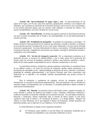 Artículo 128. Aprovechamiento de aguas, lagos y ríos. El aprovechamiento de las
aguas de los lagos y de los ríos, para fines agrícolas, agropecuarios, turísticos o de cualquier otra
naturaleza, que contribuya al desarrollo de la economía nacional, está al servicio de la comunidad y
no de persona particular alguna, pero los usuarios están obligados a reforestar las riberas y los
cauces correspondientes, así como a facilitar las vías de acceso.
Artículo 129. Electrificación. Se declara de urgencia nacional, la electrificación del país,
con base en planes formulados por el Estado y las municipalidades, en la cual podrá participar la
iniciativa privada.
Artículo 130. Prohibición de monopolios. Se prohiben los monopolios y privilegios. El
Estado, limitará el funcionamiento de las empresas que absorban o tiendan a absorber, en perjuicio
de la economía nacional, la producción en uno o más ramos industriales o de una misma actividad
comercial o agropecuaria. Las leyes determinarán lo relativo a esta materia. El Estado protegerá la
economía de mercado e impedirá las asociaciones que tiendan a restringir la libertad del mercado o
a perjudicar a los consumidores.
Artículo 131. Servicio de transporte comercial. Por su importancia económica en el
desarrollo del país, se reconoce de utilidad pública, y por lo tanto, gozan de la protección del
Estado, todos los servicios de transporte comercial y turístico, sean terrestres, marítimos o aéreos,
dentro de los cuales quedan comprendidas las naves, vehículos, instalaciones y servicios.
Las terminales terrestres, aeropuertos y puertos marítimos comerciales, se consideran bienes
de uso público común y así como los servicios de transporte, quedan sujetos únicamente a la
jurisdicción de autoridades civiles. Queda prohibida la utilización de naves, vehículos y terminales,
propiedad de entidades gubernamentales y del Ejército Nacional, para fines comerciales; esta
disposición no es aplicable a las entidades estatales descentralizadas que presten servicio de
transporte.
Para la instalación y explotación de cualquier servicio de transporte nacional o
internacional, es necesaria la autorización gubernamental. Para este propósito, una vez llenados los
requisitos legales correspondientes por el solicitante, la autoridad gubernativa deberá extender la
autorización inmediatamente.
Artículo 132. Moneda. Es potestad exclusiva del Estado, emitir y regular la moneda, así,
como formular y realizar las políticas que tiendan a crear y mantener condiciones cambiarias y
crediticias favorables al desarrollo ordenado de la economía nacional. Las actividades monetarias,
bancarias y financieras, estarán organizadas bajo el sistema de banca central, el cual ejerce
vigilancia sobre todo lo relativo a la circulación de dinero y a la deuda pública. Dirigirá este
sistema, la Junta Monetaria, de la que depende el Banco de Guatemala, entidad autónoma con
patrimonio propio, que se regirá por su Ley Orgánica y la Ley Monetaria.
La Junta Monetaria se integra con los siguientes miembros:
a) El Presidente, quien también lo será del Banco de Guatemala, nombrado por el
Presidente de la República y por un período establecido en la ley;
 