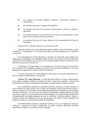 b) Los ministros de Finanzas Públicas, Economía y Agricultura, Ganadería y
Alimentación;
c) Un miembro electo por el Congreso de la República;
d) Un miembro electo por las asociaciones empresariales de comercio, industria y
agricultura;
e) Un miembro electo por los presidentes de los consejos de administración o juntas
directivas de los bancos privados nacionales; y
f) Un miembro electo por el Consejo Superior de la Universidad de San Carlos de
Guatemala.
Estos tres últimos miembros durarán en sus funciones un año.
Todos los miembros de la Junta Monetaria, tendrán suplentes, salvo el Presidente, a quien
lo sustituye el Vicepresidente y los ministros de Estado, que serán sustituidos por su respectivo
viceministro.
El Vicepresidente de la Junta Monetaria y del Banco de Guatemala, quien también será
nombrado por el Presidente de la República, podrá concurrir a las sesiones de la Junta Monetaria,
juntamente con el Presidente, con voz, pero sin voto, excepto cuando sustituya al Presidente en sus
funciones, en cuyo caso, sí tendrá voto.
El Presidente, el Vicepresidente y los designados por el Consejo Superior Universitario y
por el Congreso de la República, deberán ser personas de reconocida honorabilidad y de notoria
preparación y competencia en materia económica y financiera.
Los actos y decisiones de la Junta Monetaria, están sujetos a los recursos administrativos y
al de lo contencioso-administrativo y de casación.
Artículo 133. Junta Monetaria. La Junta Monetaria tendrá a su cargo la determinación
de la política monetaria, cambiaria y crediticia del país y velará por la liquidez y solvencia del
Sistema Bancario Nacional, asegurando la estabilidad y el fortalecimiento del ahorro nacional.
Con la finalidad de garantizar la estabilidad monetaria, cambiaria y crediticia del país, la
Junta Monetaria no podrá autorizar que el Banco de Guatemala otorgue financiamiento directo o
indirecto, garantía o aval al Estado, a sus entidades descentralizadas o autónomas ni a las entidades
privadas no bancarias. Con ese mismo fin, el Banco de Guatemala no podrá adquirir los valores
que emitan o negocien en el mercado primario dichas entidades. Se exceptúa de estas prohibiciones
el financiamiento que pueda concederse en casos de catástrofes o desastres públicos, siempre y
cuando el mismo sea aprobado por las dos terceras partes del número total de diputados que
integran el Congreso, a solicitud del Presidente de la República.
La Superintendencia de Bancos, organizada conforme a la ley, es el órgano que ejercerá la
vigilancia e inspección de bancos, instituciones de crédito, empresas financieras, entidades
afianzadoras, de seguros y las demás que la ley disponga.
 