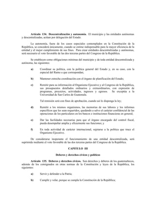 Artículo 134. Descentralización y autonomía. El municipio y las entidades autónomas
y descentralizadas, actúan por delegación del Estado.
La autonomía, fuera de los casos especiales contemplados en la Constitución de la
República, se concederá únicamente, cuando se estime indispensable para la mayor eficiencia de la
entidad y el mejor cumplimiento de sus fines. Para crear entidades descentralizadas y autónomas,
será necesario el voto favorable de las dos terceras partes del Congreso de la República.
Se establecen como obligaciones mínimas del municipio y de toda entidad descentralizada y
autónoma, las siguientes:
a) Coordinar su política, con la política general del Estado y, en su caso, con la
especial del Ramo a que correspondan;
b) Mantener estrecha coordinación con el órgano de planificación del Estado;
c) Remitir para su información al Organismo Ejecutivo y al Congreso de la República,
sus presupuestos detallados ordinarios y extraordinarios, con expresión de
programas, proyectos, actividades, ingresos y egresos. Se exceptúa a la
Universidad de San Carlos de Guatemala.
Tal remisión será con fines de aprobación, cuando así lo disponga la ley;
d) Remitir a los mismos organismos, las memorias de sus labores y los informes
específicos que les sean requeridos, quedando a salvo el carácter confidencial de las
operaciones de los particulares en los bancos e instituciones financieras en general;
e) Dar las facilidades necesarias para que el órgano encargado del control fiscal,
pueda desempeñar amplia y eficazmente sus funciones; y
f) En toda actividad de carácter internacional, sujetarse a la política que trace el
Organismo Ejecutivo.
De considerarse inoperante el funcionamiento de una entidad descentralizada, será
suprimida mediante el voto favorable de las dos terceras partes del Congreso de la República.
CAPITULO III
Deberes y derechos cívicos y políticos
Artículo 135. Deberes y derechos cívicos. Son derechos y deberes de los guatemaltecos,
además de los consignados en otras normas de la Constitución y leyes de la República, los
siguientes:
a) Servir y defender a la Patria;
b) Cumplir y velar, porque se cumpla la Constitución de la República;
 