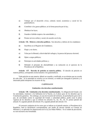 c) Trabajar por el desarrollo cívico, cultural, moral, económico y social de los
guatemaltecos;
d) Contribuir a los gastos públicos, en la forma prescrita por la ley;
e) Obedecer las leyes;
f) Guardar el debido respeto a las autoridades; y
g) Prestar servicio militar y social, de acuerdo con la ley.
Artículo 136. Deberes y derechos políticos. Son derechos y deberes de los ciudadanos:
a) Inscribirse en el Registro de Ciudadanos;
b) Elegir y ser electo;
c) Velar por la libertad y efectividad del sufragio y la pureza del proceso electoral;
d) Optar a cargos públicos;
e) Participar en actividades políticas; y
f) Defender el principio de alternabilidad y no reelección en el ejercicio de la
Presidencia de la República.
Artículo 137. Derecho de petición en materia política. El derecho de petición en
materia política, corresponde exclusivamente a los guatemaltecos.
Toda petición en esta materia, deberá ser resuelta y notificada, en un término que no exceda
de ocho días. Si la autoridad no resuelve en ese término, se tendrá por denegada la petición y el
interesado podrá interponer los recursos de ley.
CAPITULO IV
Limitación a los derechos constitucionales
Artículo 138. Limitación a los derechos constitucionales. Es obligación del Estado y de
las autoridades, mantener a los habitantes de la Nación, en el pleno goce de los derechos que la
Constitución garantiza. Sin embargo, en caso de invasión del territorio, de perturbación grave de la
paz, de actividades contra la seguridad del Estado o calamidad pública, podrá cesar la plena
vigencia de los derechos a que se refieren los artículos 5o., 6o., 9o., 26, 33, primer párrafo del
artículo 35, segundo párrafo del artículo 38 y segundo párrafo del artículo 116.
Al concurrir cualquiera de los casos que se indican en el párrafo anterior, el Presidente de la
República, hará la declaratoria correspondiente, por medio de decreto dictado en Consejo de
Ministros y se aplicarán las disposiciones de la Ley de Orden Público. En el estado de prevención,
no será necesaria esta formalidad.
 