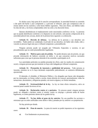 En dichos casos, bajo pena de la sanción correspondiente, la autoridad limitará su cometido
a dar parte del hecho a juez competente y a prevenir al infractor, para que comparezca ante el
mismo dentro de las cuarenta y ocho horas hábiles siguientes. Para este efecto, son hábiles todos
los días del año, y las horas comprendidas entre las ocho y las dieciocho horas.
Quienes desobedezcan el emplazamiento serán sancionados conforme a la ley. La persona
que no pueda identificarse conforme a lo dispuesto en este artículo, será puesta a disposición de la
autoridad judicial más cercana, dentro de la primera hora siguiente a su detención.
Artículo 12. Derecho de defensa. La defensa de la persona y sus derechos son
inviolables. Nadie podrá ser condenado, ni privado de sus derechos, sin haber sido citado, oído y
vencido en proceso legal ante juez o tribunal competente y preestablecido.
Ninguna persona puede ser juzgada por Tribunales Especiales o secretos, ni por
procedimientos que no estén preestablecidos legalmente.
Artículo 13. Motivos para auto de prisión. No podrá dictarse auto de prisión, sin que
proceda información de haberse cometido un delito y sin que concurran motivos racionales
suficientes para creer que la persona detenida lo ha cometido o participado en él.
Las autoridades policiales no podrán presentar de oficio, ante los medios de comunicación
social, a ninguna persona que previamente no haya sido indagada por tribunal competente.
Artículo 14. Presunción de inocencia y publicidad del proceso. Toda persona es
inocente, mientras no se le haya declarado responsable judicialmente, en sentencia debidamente
ejecutoriada.
El detenido, el ofendido, el Ministerio Público y los abogados que hayan sido designados
por los interesados, en forma verbal o escrita, tienen derecho de conocer, personalmente, todas las
actuaciones, documentos y diligencias penales, sin reserva alguna y en forma inmediata.
Artículo 15. Irretroactividad de la ley. La ley no tiene efecto retroactivo, salvo en
material penal cuando favorezca al reo.
Artículo 16. Declaración contra sí y parientes. En proceso penal, ninguna persona
puede ser obligada a declarar contra sí misma, contra su cónyuge o persona unida de hecho
legalmente, ni contra parientes dentro de los grados de ley.
Artículo 17. No hay delito ni pena sin ley anterior. No son punibles las acciones u
omisiones que no estén calificadas como delito o falta y penadas por ley anterior a su perpetración.
No hay prisión por deuda.
Artículo 18. Pena de muerte. La pena de muerte no podrá imponerse en los siguientes
casos:
a) Con fundamento en presunciones;
 