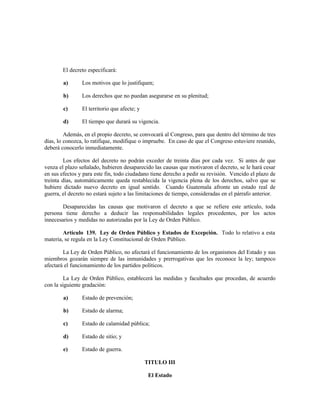 El decreto especificará:
a) Los motivos que lo justifiquen;
b) Los derechos que no puedan asegurarse en su plenitud;
c) El territorio que afecte; y
d) El tiempo que durará su vigencia.
Además, en el propio decreto, se convocará al Congreso, para que dentro del término de tres
días, lo conozca, lo ratifique, modifique o impruebe. En caso de que el Congreso estuviere reunido,
deberá conocerlo inmediatamente.
Los efectos del decreto no podrán exceder de treinta días por cada vez. Si antes de que
venza el plazo señalado, hubieren desaparecido las causas que motivaron el decreto, se le hará cesar
en sus efectos y para este fin, todo ciudadano tiene derecho a pedir su revisión. Vencido el plazo de
treinta días, automáticamente queda restablecida la vigencia plena de los derechos, salvo que se
hubiere dictado nuevo decreto en igual sentido. Cuando Guatemala afronte un estado real de
guerra, el decreto no estará sujeto a las limitaciones de tiempo, consideradas en el párrafo anterior.
Desaparecidas las causas que motivaron el decreto a que se refiere este artículo, toda
persona tiene derecho a deducir las responsabilidades legales procedentes, por los actos
innecesarios y medidas no autorizadas por la Ley de Orden Público.
Artículo 139. Ley de Orden Público y Estados de Excepción. Todo lo relativo a esta
materia, se regula en la Ley Constitucional de Orden Público.
La Ley de Orden Público, no afectará el funcionamiento de los organismos del Estado y sus
miembros gozarán siempre de las inmunidades y prerrogativas que les reconoce la ley; tampoco
afectará el funcionamiento de los partidos políticos.
La Ley de Orden Público, establecerá las medidas y facultades que procedan, de acuerdo
con la siguiente gradación:
a) Estado de prevención;
b) Estado de alarma;
c) Estado de calamidad pública;
d) Estado de sitio; y
e) Estado de guerra.
TITULO III
El Estado
 