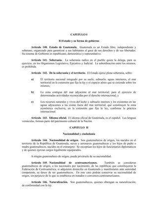 CAPITULO I
El Estado y su forma de gobierno
Artículo 140. Estado de Guatemala. Guatemala es un Estado libre, independiente y
soberano, organizado para garantizar a sus habitantes el goce de sus derechos y de sus libertades.
Su sistema de Gobierno es republicano, democrático y representativo.
Artículo 141. Soberanía. La soberanía radica en el pueblo quien la delega, para su
ejercicio, en los Organismos Legislativo, Ejecutivo y Judicial. La subordinación entre los mismos,
es prohibida.
Artículo 142. De la soberanía y el territorio. El Estado ejerce plena soberanía, sobre:
a) El territorio nacional integrado por su suelo, subsuelo, aguas interiores, el mar
territorial en la extensión que fija la ley y el espacio aéreo que se extiende sobre los
mismos;
b) La zona contigua del mar adyacente al mar territorial, para el ejercicio de
determinadas actividades reconocidas por el derecho internacional; y
c) Los recursos naturales y vivos del lecho y subsuelo marinos y los existentes en las
aguas adyacentes a las costas fuera del mar territorial, que constituyen la zona
económica exclusiva, en la extensión que fija la ley, conforme la práctica
internacional.
Artículo 143. Idioma oficial. El idioma oficial de Guatemala, es el español. Las lenguas
vernáculas, forman parte del patrimonio cultural de la Nación.
CAPITULO II
Nacionalidad y ciudadanía
Artículo 144. Nacionalidad de origen. Son guatemaltecos de origen, los nacidos en el
territorio de la República de Guatemala, naves y aeronaves guatemaltecas y los hijos de padre o
madre guatemaltecos, nacidos en el extranjero. Se exceptúan los hijos de funcionarios diplomáticos
y de quienes ejerzan cargos legalmente equiparados.
A ningún guatemalteco de origen, puede privársele de su nacionalidad.
Artículo 145. Nacionalidad de centroamericanos. También se consideran
guatemaltecos de origen, a los nacionales por nacimiento, de las repúblicas que constituyeron la
Federación de Centroamérica, si adquieren domicilio en Guatemala y manifestaren ante autoridad
competente, su deseo de ser guatemaltecos. En este caso podrán conservar su nacionalidad de
origen, sin perjuicio de lo que se establezca en tratados o convenios centroamericanos.
Artículo 146. Naturalización. Son guatemaltecos, quienes obtengan su naturalización,
de conformidad con la ley.
 