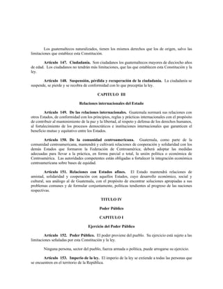 Los guatemaltecos naturalizados, tienen los mismos derechos que los de origen, salvo las
limitaciones que establece esta Constitución.
Artículo 147. Ciudadanía. Son ciudadanos los guatemaltecos mayores de dieciocho años
de edad. Los ciudadanos no tendrán más limitaciones, que las que establecen esta Constitución y la
ley.
Artículo 148. Suspensión, pérdida y recuperación de la ciudadanía. La ciudadanía se
suspende, se pierde y se recobra de conformidad con lo que preceptúa la ley.
CAPITULO III
Relaciones internacionales del Estado
Artículo 149. De las relaciones internacionales. Guatemala normará sus relaciones con
otros Estados, de conformidad con los principios, reglas y prácticas internacionales con el propósito
de contribuir al mantenimiento de la paz y la libertad, al respeto y defensa de los derechos humanos,
al fortalecimiento de los procesos democráticos e instituciones internacionales que garanticen el
beneficio mutuo y equitativo entre los Estados.
Artículo 150. De la comunidad centroamericana. Guatemala, como parte de la
comunidad centroamericana, mantendrá y cultivará relaciones de cooperación y solidaridad con los
demás Estados que formaron la Federación de Centroamérica; deberá adoptar las medidas
adecuadas para llevar a la práctica, en forma parcial o total, la unión política o económica de
Centroamérica. Las autoridades competentes están obligadas a fortalecer la integración económica
centroamericana sobre bases de equidad.
Artículo 151. Relaciones con Estados afines. El Estado mantendrá relaciones de
amistad, solidaridad y cooperación con aquellos Estados, cuyo desarrollo económico, social y
cultural, sea análogo al de Guatemala, con el propósito de encontrar soluciones apropiadas a sus
problemas comunes y de formular conjuntamente, políticas tendientes al progreso de las naciones
respectivas.
TITULO IV
Poder Público
CAPITULO I
Ejercicio del Poder Público
Artículo 152. Poder Público. El poder proviene del pueblo. Su ejercicio está sujeto a las
limitaciones señaladas por esta Constitución y la ley.
Ninguna persona, sector del pueblo, fuerza armada o política, puede arrogarse su ejercicio.
Artículo 153. Imperio de la ley. El imperio de la ley se extiende a todas las personas que
se encuentren en el territorio de la República.
 