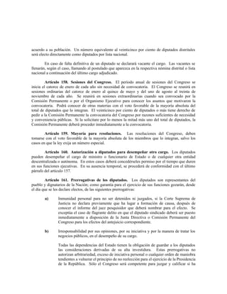 acuerdo a su población. Un número equivalente al veinticinco por ciento de diputados distritales
será electo directamente como diputados por lista nacional.
En caso de falta definitiva de un diputado se declarará vacante el cargo. Las vacantes se
llenarán, según el caso, llamando al postulado que aparezca en la respectiva nómina distrital o lista
nacional a continuación del último cargo adjudicado.
Artículo 158. Sesiones del Congreso. El período anual de sesiones del Congreso se
inicia el catorce de enero de cada año sin necesidad de convocatoria. El Congreso se reunirá en
sesiones ordinarias del catorce de enero al quince de mayo y del uno de agosto al treinta de
noviembre de cada año. Se reunirá en sesiones extraordinarias cuando sea convocado por la
Comisión Permanente o por el Organismo Ejecutivo para conocer los asuntos que motivaron la
convocatoria. Podrá conocer de otras materias con el voto favorable de la mayoría absoluta del
total de diputados que lo integran. El veinticinco por ciento de diputados o más tiene derecho de
pedir a la Comisión Permanente la convocatoria del Congreso por razones suficientes de necesidad
y conveniencia públicas. Si la solicitare por lo menos la mitad más uno del total de diputados, la
Comisión Permanente deberá proceder inmediatamente a la convocatoria.
Artículo 159. Mayoría para resoluciones. Las resoluciones del Congreso, deben
tomarse con el voto favorable de la mayoría absoluta de los miembros que lo integran, salvo los
casos en que la ley exija un número especial.
Artículo 160. Autorización a diputados para desempeñar otro cargo. Los diputados
pueden desempeñar el cargo de ministro o funcionario de Estado o de cualquier otra entidad
descentralizada o autónoma. En estos casos deberá concedérseles permiso por el tiempo que duren
en sus funciones ejecutivas. En su ausencia temporal, se procederá de conformidad con el último
párrafo del artículo 157.
Artículo 161. Prerrogativas de los diputados. Los diputados son representantes del
pueblo y dignatarios de la Nación; como garantía para el ejercicio de sus funciones gozarán, desde
el día que se les declare electos, de las siguientes prerrogativas:
a) Inmunidad personal para no ser detenidos ni juzgados, si la Corte Suprema de
Justicia no declara previamente que ha lugar a formación de causa, después de
conocer el informe del juez pesquisidor que deberá nombrar para el efecto. Se
exceptúa el caso de flagrante delito en que el diputado sindicado deberá ser puesto
inmediatamente a disposición de la Junta Directiva o Comisión Permanente del
Congreso para los efectos del antejuicio correspondiente.
b) Irresponsabilidad por sus opiniones, por su iniciativa y por la manera de tratar los
negocios públicos, en el desempeño de su cargo.
Todas las dependencias del Estado tienen la obligación de guardar a los diputados
las consideraciones derivadas de su alta investidura. Estas prerrogativas no
autorizan arbitrariedad, exceso de iniciativa personal o cualquier orden de maniobra
tendientes a vulnerar el principio de no reelección para el ejercicio de la Presidencia
de la República. Sólo el Congreso será competente para juzgar y calificar si ha
 