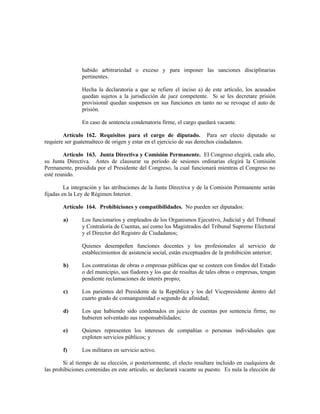 habido arbitrariedad o exceso y para imponer las sanciones disciplinarias
pertinentes.
Hecha la declaratoria a que se refiere el inciso a) de este artículo, los acusados
quedan sujetos a la jurisdicción de juez competente. Si se les decretare prisión
provisional quedan suspensos en sus funciones en tanto no se revoque el auto de
prisión.
En caso de sentencia condenatoria firme, el cargo quedará vacante.
Artículo 162. Requisitos para el cargo de diputado. Para ser electo diputado se
requiere ser guatemalteco de origen y estar en el ejercicio de sus derechos ciudadanos.
Artículo 163. Junta Directiva y Comisión Permanente. El Congreso elegirá, cada año,
su Junta Directiva. Antes de clausurar su período de sesiones ordinarias elegirá la Comisión
Permanente, presidida por el Presidente del Congreso, la cual funcionará mientras el Congreso no
esté reunido.
La integración y las atribuciones de la Junta Directiva y de la Comisión Permanente serán
fijadas en la Ley de Régimen Interior.
Artículo 164. Prohibiciones y compatibilidades. No pueden ser diputados:
a) Los funcionarios y empleados de los Organismos Ejecutivo, Judicial y del Tribunal
y Contraloría de Cuentas, así como los Magistrados del Tribunal Supremo Electoral
y el Director del Registro de Ciudadanos;
Quienes desempeñen funciones docentes y los profesionales al servicio de
establecimientos de asistencia social, están exceptuados de la prohibición anterior;
b) Los contratistas de obras o empresas públicas que se costeen con fondos del Estado
o del municipio, sus fiadores y los que de resultas de tales obras o empresas, tengan
pendiente reclamaciones de interés propio;
c) Los parientes del Presidente de la República y los del Vicepresidente dentro del
cuarto grado de consanguinidad o segundo de afinidad;
d) Los que habiendo sido condenados en juicio de cuentas por sentencia firme, no
hubieren solventado sus responsabilidades;
e) Quienes representen los intereses de compañías o personas individuales que
exploten servicios públicos; y
f) Los militares en servicio activo.
Si al tiempo de su elección, o posteriormente, el electo resultare incluido en cualquiera de
las prohibiciones contenidas en este artículo, se declarará vacante su puesto. Es nula la elección de
 