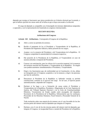 diputado que recaiga en funcionario que ejerza jurisdicción en el distrito electoral que lo postule, o
que la hubiere ejercido tres meses antes de la fecha en que se haya convocado a la elección.
El cargo de diputado es compatible con el desempeño de misiones diplomáticas temporales
o especiales y con la representación de Guatemala en congresos internacionales.
SECCION SEGUNDA
Atribuciones del Congreso
Artículo 165. Atribuciones. Corresponde al Congreso de la República:
a) Abrir y cerrar sus períodos de sesiones;
b) Recibir el juramento de ley al Presidente y Vicepresidente de la República, al
Presidente del Organismo Judicial y darles posesión de sus cargos;
c) Aceptar o no la renuncia del Presidente o del Vicepresidente de la República. El
Congreso comprobará la autenticidad de la renuncia respectiva;
d) Dar posesión de la Presidencia de la República, al Vicepresidente en caso de
ausencia absoluta o temporal del Presidente;
e) Conocer con anticipación, para los efectos de la sucesión temporal, de la ausencia
del territorio nacional del Presidente y Vicepresidente de la República. En ningún
caso podrán ausentarse simultáneamente el Presidente y Vicepresidente.
f) Elegir a los funcionarios que, de conformidad con la Constitución y la ley, deban
ser designados por el Congreso; aceptarles o no la renuncia y elegir a las personas
que han de sustituirlos;
g) Desconocer al Presidente de la República si, habiendo vencido su período
constitucional, continúa en el ejercicio del cargo. En tal caso, el Ejército pasará
automáticamente a depender del Congreso;
h) Declarar si ha lugar o no a formación de causa contra el Presidente y
Vicepresidente de la República, Presidente y Magistrados de la Corte Suprema de
Justicia, del Tribunal Supremo Electoral y de la Corte de Constitucionalidad,
Ministros, Viceministros de Estado cuando estén encargados del despacho,
Secretarios de la Presidencia de la República, Subsecretarios que los sustituyan,
Procurador de los Derechos Humanos, Fiscal General y Procurador General de la
Nación.
Toda resolución sobre esta materia ha de tomarse con el voto favorable de las dos
terceras partes del número total de diputados que integran el Congreso;
i) Declarar, con el voto de las dos terceras partes del número total de diputados que
integran el Congreso, la incapacidad física o mental del Presidente de la República
 