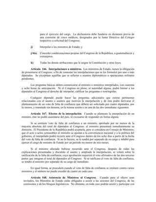para el ejercicio del cargo. La declaratoria debe fundarse en dictamen previo de
una comisión de cinco médicos, designados por la Junta Directiva del Colegio
respectivo a solicitud del Congreso;
j) Interpelar a los ministros de Estado; y
j bis) Conceder condecoraciones propias del Congreso de la República, a guatemaltecos y
extranjeros.
k) Todas las demás atribuciones que le asigne la Constitución y otras leyes.
Artículo 166. Interpelaciones a ministros. Los ministros de Estado, tienen la obligación
de presentarse al Congreso, a fin de contestar las interpelaciones que se les formulen por uno o más
diputados. Se exceptúan aquéllas que se refieran a asuntos diplomáticos u operaciones militares
pendientes.
Las preguntas básicas deben comunicarse al ministro o ministros interpelados, con cuarenta
y ocho horas de anticipación. Ni el Congreso en pleno, ni autoridad alguna, podrá limitar a los
diputados al Congreso el derecho de interpelar, calificar las preguntas o restringirlas.
Cualquier diputado puede hacer las preguntas adicionales que estime pertinentes
relacionadas con el asunto o asuntos que motiven la interpelación y de ésta podrá derivarse el
planteamiento de un voto de falta de confianza que deberá ser solicitado por cuatro diputados, por
lo menos, y tramitado sin demora, en la misma sesión o en una de las dos inmediatas siguientes.
Artículo 167. Efectos de la interpelación. Cuando se planteare la interpelación de un
ministro, éste no podrá ausentarse del país, ni excusarse de responder en forma alguna.
Si se emitiere voto de falta de confianza a un ministro, aprobado por no menos de la
mayoría absoluta del total de diputados al Congreso, el ministro presentará inmediatamente su
dimisión. El Presidente de la República podrá aceptarla, pero si considera en Consejo de Ministros,
que el acto o actos censurables al ministro se ajustan a la conveniencia nacional y a la política del
gobierno, el interpelado podrá recurrir ante el Congreso dentro de los ocho días a partir de la fecha
del voto de falta de confianza. Si no lo hiciere, se le tendrá por separado de su cargo e inhábil para
ejercer el cargo de ministro de Estado por un período no menor de seis meses.
Si el ministro afectado hubiese recurrido ante el Congreso, después de oídas las
explicaciones presentadas y discutido el asunto y ampliada la interpelación, se votará sobre la
ratificación de la falta de confianza, cuya aprobación requerirá el voto afirmativo de las dos terceras
partes que integran el total de diputados al Congreso. Si se ratificara el voto de falta de confianza,
se tendrá al ministro por separado de su cargo de inmediato.
En igual forma, se procederá cuando el voto de falta de confianza se emitiere contra varios
ministros y el número no puede exceder de cuatro en cada caso.
Artículo 168. Asistencia de Ministros al Congreso. Cuando para el efecto sean
invitados, los Ministros de Estado están obligados a asistir a las sesiones del Congreso, de las
comisiones y de los bloques legislativos. No obstante, en toda caso podrán asistir y participar con
 