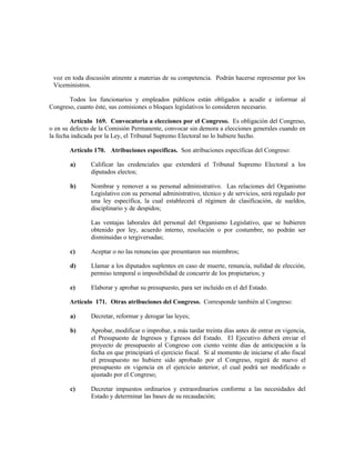 voz en toda discusión atinente a materias de su competencia. Podrán hacerse representar por los
Viceministros.
Todos los funcionarios y empleados públicos están obligados a acudir e informar al
Congreso, cuanto éste, sus comisiones o bloques legislativos lo consideren necesario.
Artículo 169. Convocatoria a elecciones por el Congreso. Es obligación del Congreso,
o en su defecto de la Comisión Permanente, convocar sin demora a elecciones generales cuando en
la fecha indicada por la Ley, el Tribunal Supremo Electoral no lo hubiere hecho.
Artículo 170. Atribuciones específicas. Son atribuciones específicas del Congreso:
a) Calificar las credenciales que extenderá el Tribunal Supremo Electoral a los
diputados electos;
b) Nombrar y remover a su personal administrativo. Las relaciones del Organismo
Legislativo con su personal administrativo, técnico y de servicios, será regulado por
una ley específica, la cual establecerá el régimen de clasificación, de sueldos,
disciplinario y de despidos;
Las ventajas laborales del personal del Organismo Legislativo, que se hubieren
obtenido por ley, acuerdo interno, resolución o por costumbre, no podrán ser
disminuidas o tergiversadas;
c) Aceptar o no las renuncias que presentaren sus miembros;
d) Llamar a los diputados suplentes en caso de muerte, renuncia, nulidad de elección,
permiso temporal o imposibilidad de concurrir de los propietarios; y
e) Elaborar y aprobar su presupuesto, para ser incluido en el del Estado.
Artículo 171. Otras atribuciones del Congreso. Corresponde también al Congreso:
a) Decretar, reformar y derogar las leyes;
b) Aprobar, modificar o improbar, a más tardar treinta días antes de entrar en vigencia,
el Presupuesto de Ingresos y Egresos del Estado. El Ejecutivo deberá enviar el
proyecto de presupuesto al Congreso con ciento veinte días de anticipación a la
fecha en que principiará el ejercicio fiscal. Si al momento de iniciarse el año fiscal
el presupuesto no hubiere sido aprobado por el Congreso, regirá de nuevo el
presupuesto en vigencia en el ejercicio anterior, el cual podrá ser modificado o
ajustado por el Congreso;
c) Decretar impuestos ordinarios y extraordinarios conforme a las necesidades del
Estado y determinar las bases de su recaudación;
 