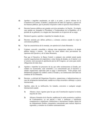 d) Aprobar o improbar anualmente, en todo o en parte, y previo informe de la
Contraloría de Cuentas, el detalle y justificación de todos los ingresos y egresos de
las finanzas públicas, que le presente el Ejecutivo sobre el ejercicio fiscal anterior;
e) Decretar honores públicos por grandes servicios prestados a la Nación. En ningún
caso podrán ser otorgados al Presidente o Vicepresidente de la República, en el
período de su gobierno, ni a ningún otro funcionario en el ejercicio de su cargo;
f) Declarar la guerra y aprobar o improbar los tratados de paz;
g) Decretar amnistía por delitos políticos y comunes conexos cuando lo exija la
conveniencia pública;
h) Fijar las características de la moneda, con opinión de la Junta Monetaria.
i) Contraer, convertir, consolidar o efectuar otras operaciones relativas a la deuda
pública interna o externa. En todos los casos deberá oírse previamente las
opiniones del Ejecutivo y de la Junta Monetaria;
Para que el Ejecutivo, la Banca Central o cualquier otra entidad estatal pueda
concluir negociaciones de empréstitos u otras formas de deudas, en el interior o en
el exterior, será necesaria la aprobación previa del Congreso, así como para emitir
obligaciones de toda clase;
j) Aprobar o improbar los proyectos de ley que sobre reclamaciones al Estado, por
créditos no reconocidos, sean sometidos a su conocimiento por el Ejecutivo y
señalar asignaciones especiales para su pago o amortización. Velar porque sean
debidamente pagados los créditos contra el Estado y sus instituciones derivados de
condenas de los tribunales;
k) Decretar, a solicitud del Organismo Ejecutivo, reparaciones o indemnizaciones en
caso de reclamación internacional, cuando no se haya recurrido a arbitraje o a juicio
internacional;
l) Aprobar, antes de su ratificación, los tratados, convenios o cualquier arreglo
internacional cuando:
1) Afecten a leyes vigentes para las que esta Constitución requiera la misma
mayoría de votos.
2) Afecten el dominio de la Nación, establezcan la unión económica o política
de Centroamérica, ya sea parcial o total, o atribuyan o transfieran
competencias a organismos, instituciones o mecanismos creados, dentro de
un ordenamiento jurídico comunitario concentrado para realizar objetivos
regionales y comunes en el ámbito centroamericano.
 