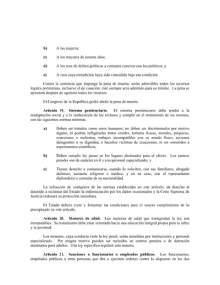 b) A las mujeres;
c) A los mayores de sesenta años;
d) A los reos de delitos políticos y comunes conexos con los políticos; y
e) A reos cuya extradición haya sido concedida bajo esa condición.
Contra la sentencia que imponga la pena de muerte, serán admisibles todos los recursos
legales pertinentes, inclusive el de casación; éste siempre será admitido para su trámite. La pena se
ejecutará después de agotarse todos los recursos.
El Congreso de la República podrá abolir la pena de muerte.
Artículo 19. Sistema penitenciario. El sistema penitenciario debe tender a la
readaptación social y a la reeducación de los reclusos y cumplir en el tratamiento de los mismos,
con las siguientes normas mínimas:
a) Deben ser tratados como seres humanos; no deben ser discriminados por motivo
alguno, ni podrán infligírseles tratos crueles, torturas físicas, morales, psíquicas,
coacciones o molestias, trabajos incompatibles con su estado físico, acciones
denigrantes a su dignidad, o hacerles víctimas de exacciones, ni ser sometidos a
experimentos científicos;
b) Deben cumplir las penas en los lugares destinados para el efecto. Los centros
penales son de carácter civil y con personal especializado; y
c) Tienen derecho a comunicarse, cuando lo soliciten, con sus familiares, abogado
defensor, asistente religioso o médico, y en su caso, con el representante
diplomático o consular de su nacionalidad.
La infracción de cualquiera de las normas establecidas en este artículo, da derecho al
detenido a reclamar del Estado la indemnización por los daños ocasionados y la Corte Suprema de
Justicia ordenará su protección inmediata.
El Estado deberá crear y fomentar las condiciones para el exacto cumplimiento de lo
preceptuado en este artículo.
Artículo 20. Menores de edad. Los menores de edad que transgredan la ley son
inimputables. Su tratamiento debe estar orientado hacia una educación integral propia para la niñez
y la juventud.
Los menores, cuya conducta viole la ley penal, serán atendidos por instituciones y personal
especializado. Por ningún motivo pueden ser recluidos en centros penales o de detención
destinados para adultos. Una ley específica regulará esta materia.
Artículo 21. Sanciones a funcionarios o empleados públicos. Los funcionarios,
empleados públicos u otras personas que den o ejecuten órdenes contra lo dispuesto en los dos
 