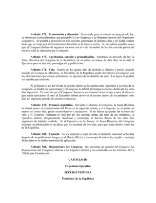 Artículo 176. Presentación y discusión. Presentado para su trámite un proyecto de ley,
se observará el procedimiento que prescribe la Ley Orgánica y de Régimen Interior del Organismo
Legislativo. Se pondrá a discusión en tres sesiones celebradas en distintos días y no podrá votarse
hasta que se tenga por suficientemente discutido en la tercera sesión. Se exceptúan aquellos casos
que el Congreso declare de urgencia nacional con el voto favorable de las dos terceras partes del
número total de diputados que lo integran.
Artículo 177. Aprobación, sanción y promulgación. Aprobado un proyecto de ley, la
Junta Directiva del Congreso de la República, en un plazo no mayor de diez días, lo enviará al
Ejecutivo para su sanción, promulgación y publicación.
Artículo 178. Veto. Dentro de los quince días de recibido el decreto y previo acuerdo
tomado en Consejo de Ministros, el Presidente de la República podrá devolverlo al Congreso con
las observaciones que estime pertinentes, en ejercicio de su derecho de veto. Las leyes no podrán
ser vetadas parcialmente.
Si el Ejecutivo no devolviere el decreto dentro de los quince días siguientes a la fecha de su
recepción, se tendrá por sancionado y el Congreso lo deberá promulgar como ley dentro de los ocho
días siguientes. En caso de que el Congreso clausurare sus sesiones antes de que expire el plazo en
que puede ejercitarse el veto, el Ejecutivo deberá devolver el decreto dentro de los primeros ocho
días del siguiente periodo de sesiones ordinarias.
Artículo 179. Primacía legislativa. Devuelto el decreto al Congreso, la Junta Directiva
lo deberá poner en conocimiento del Pleno en la siguiente sesión, y el Congreso, en un plazo no
mayor de treinta días, podrá reconsiderarlo o rechazarlo. Si no fueren aceptadas las razones del
veto y el Congreso rechazare el veto por las dos terceras partes del total de sus miembros, el
Ejecutivo deberá, obligadamente sancionar y promulgar el decreto dentro de los ocho días
siguientes de haberlo recibido. Si el Ejecutivo no lo hiciere, la Junta Directiva del Congreso
ordenará su publicación en un plazo que no excederá de tres días, para que surta efectos como ley
de la República.
Artículo 180. Vigencia. La ley empieza a regir en todo el territorio nacional, ocho días
después de su publicación íntegra en el Diario Oficial, a menos que la misma ley amplíe o restrinja
dicho plazo o su ámbito territorial de aplicación.
Artículo 181. Disposiciones del Congreso. No necesitan de sanción del Ejecutivo las
disposiciones del Congreso relativas a su Régimen Interior y las contenidas en los artículos 165 y
170 de esta Constitución.
CAPITULO III
Organismo Ejecutivo
SECCION PRIMERA
Presidente de la República
 
