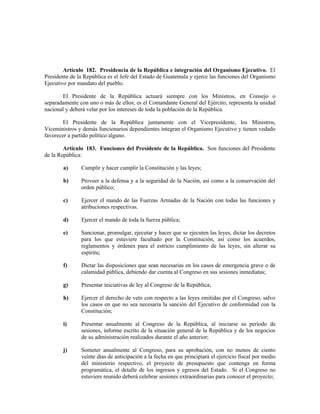 Artículo 182. Presidencia de la República e integración del Organismo Ejecutivo. El
Presidente de la República es el Jefe del Estado de Guatemala y ejerce las funciones del Organismo
Ejecutivo por mandato del pueblo.
El Presidente de la República actuará siempre con los Ministros, en Consejo o
separadamente con uno o más de ellos; es el Comandante General del Ejército, representa la unidad
nacional y deberá velar por los intereses de toda la población de la República.
El Presidente de la República juntamente con el Vicepresidente, los Ministros,
Viceministros y demás funcionarios dependientes integran el Organismo Ejecutivo y tienen vedado
favorecer a partido político alguno.
Artículo 183. Funciones del Presidente de la República. Son funciones del Presidente
de la República:
a) Cumplir y hacer cumplir la Constitución y las leyes;
b) Proveer a la defensa y a la seguridad de la Nación, así como a la conservación del
orden público;
c) Ejercer el mando de las Fuerzas Armadas de la Nación con todas las funciones y
atribuciones respectivas.
d) Ejercer el mando de toda la fuerza pública;
e) Sancionar, promulgar, ejecutar y hacer que se ejecuten las leyes, dictar los decretos
para los que estuviere facultado por la Constitución, así como los acuerdos,
reglamentos y órdenes para el estricto cumplimiento de las leyes, sin alterar su
espíritu;
f) Dictar las disposiciones que sean necesarias en los casos de emergencia grave o de
calamidad pública, debiendo dar cuenta al Congreso en sus sesiones inmediatas;
g) Presentar iniciativas de ley al Congreso de la República;
h) Ejercer el derecho de veto con respecto a las leyes emitidas por el Congreso, salvo
los casos en que no sea necesaria la sanción del Ejecutivo de conformidad con la
Constitución;
i) Presentar anualmente al Congreso de la República, al iniciarse su período de
sesiones, informe escrito de la situación general de la República y de los negocios
de su administración realizados durante el año anterior;
j) Someter anualmente al Congreso, para su aprobación, con no menos de ciento
veinte días de anticipación a la fecha en que principiará el ejercicio fiscal por medio
del ministerio respectivo, el proyecto de presupuesto que contenga en forma
programática, el detalle de los ingresos y egresos del Estado. Si el Congreso no
estuviere reunido deberá celebrar sesiones extraordinarias para conocer el proyecto;
 