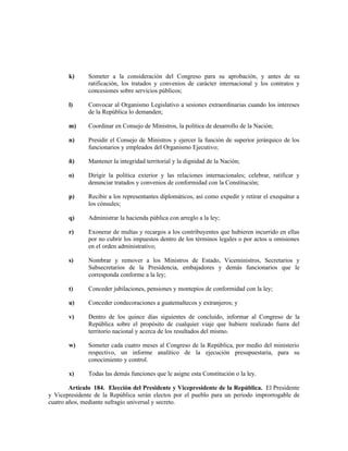 k) Someter a la consideración del Congreso para su aprobación, y antes de su
ratificación, los tratados y convenios de carácter internacional y los contratos y
concesiones sobre servicios públicos;
l) Convocar al Organismo Legislativo a sesiones extraordinarias cuando los intereses
de la República lo demanden;
m) Coordinar en Consejo de Ministros, la política de desarrollo de la Nación;
n) Presidir el Consejo de Ministros y ejercer la función de superior jerárquico de los
funcionarios y empleados del Organismo Ejecutivo;
ñ) Mantener la integridad territorial y la dignidad de la Nación;
o) Dirigir la política exterior y las relaciones internacionales; celebrar, ratificar y
denunciar tratados y convenios de conformidad con la Constitución;
p) Recibir a los representantes diplomáticos, así como expedir y retirar el exequátur a
los cónsules;
q) Administrar la hacienda pública con arreglo a la ley;
r) Exonerar de multas y recargos a los contribuyentes que hubieren incurrido en ellas
por no cubrir los impuestos dentro de los términos legales o por actos u omisiones
en el orden administrativo;
s) Nombrar y remover a los Ministros de Estado, Viceministros, Secretarios y
Subsecretarios de la Presidencia, embajadores y demás funcionarios que le
corresponda conforme a la ley;
t) Conceder jubilaciones, pensiones y montepíos de conformidad con la ley;
u) Conceder condecoraciones a guatemaltecos y extranjeros; y
v) Dentro de los quince días siguientes de concluido, informar al Congreso de la
República sobre el propósito de cualquier viaje que hubiere realizado fuera del
territorio nacional y acerca de los resultados del mismo.
w) Someter cada cuatro meses al Congreso de la República, por medio del ministerio
respectivo, un informe analítico de la ejecución presupuestaria, para su
conocimiento y control.
x) Todas las demás funciones que le asigne esta Constitución o la ley.
Artículo 184. Elección del Presidente y Vicepresidente de la República. El Presidente
y Vicepresidente de la República serán electos por el pueblo para un periodo improrrogable de
cuatro años, mediante sufragio universal y secreto.
 