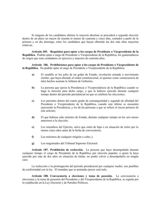 Si ninguno de los candidatos obtiene la mayoría absoluta se procederá a segunda elección
dentro de un plazo no mayor de sesenta ni menor de cuarenta y cinco días, contados a partir de la
primera y en día domingo, entre los candidatos que hayan obtenido las dos más altas mayorías
relativas.
Artículo 185. Requisitos para optar a los cargos de Presidente o Vicepresidente de la
República. Podrán optar a cargo de Presidente o Vicepresidente de la República, los guatemaltecos
de origen que sean ciudadanos en ejercicio y mayores de cuarenta años.
Artículo 186. Prohibiciones para optar a los cargos de Presidente o Vicepresidente de
la República. No podrán optar al cargo de Presidente o Vicepresidente de la República:
a) El caudillo ni los jefes de un golpe de Estado, revolución armada o movimiento
similar, que haya alterado el orden constitucional, ni quienes como consecuencia de
tales hechos asuman la Jefatura de Gobierno;
b) La persona que ejerza la Presidencia o Vicepresidencia de la República cuando se
haga la elección para dicho cargo, o que la hubiere ejercido durante cualquier
tiempo dentro del período presidencial en que se celebren las elecciones;
c) Los parientes dentro del cuarto grado de consanguinidad y segundo de afinidad del
Presidente o Vicepresidente de la República, cuando este último se encuentre
ejerciendo la Presidencia, y los de las personas a que se refiere el inciso primero de
este artículo;
d) El que hubiese sido ministro de Estado, durante cualquier tiempo en los seis meses
anteriores a la elección;
e) Los miembros del Ejército, salvo que estén de baja o en situación de retiro por lo
menos cinco años antes de la fecha de convocatoria;
f) Los ministros de cualquier religión o culto; y
g) Los magistrados del Tribunal Supremo Electoral.
Artículo 187. Prohibición de reelección. La persona que haya desempeñado durante
cualquier tiempo el cargo de Presidente de la República por elección popular, o quien la haya
ejercido por más de dos años en situación de titular, no podrá volver a desempeñarlo en ningún
caso.
La reelección o la prolongación del período presidencial por cualquier medio, son punibles
de conformidad con la ley. El mandato que se pretenda ejercer será nulo.
Artículo 188. Convocatoria a elecciones y toma de posesión. La convocatoria a
elecciones y la toma de posesión del Presidente y del Vicepresidente de la República, se regirán por
lo establecido en la Ley Electoral y de Partidos Políticos.
 