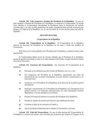 Artículo 189. Falta temporal o absoluta del Presidente de la República. En caso de
falta temporal o absoluta del Presidente de la República, lo sustituirá el Vicepresidente. Si la falta
fuere absoluta el Vicepresidente desempeñará la Presidencia hasta la terminación del período
constitucional; y en caso de falta permanente de ambos, completará dicho período la persona que
designe el Congreso de la República, con el voto favorable de las dos terceras partes del total de
diputados.
SECCION SEGUNDA
Vicepresidente de la República
Artículo 190. Vicepresidente de la República. El Vicepresidente de la República
ejercerá las funciones del Presidente de la República en los casos y forma que establece la
Constitución.
Será electo en la misma planilla con el Presidente de la República, en idéntica forma y para
igual período.
El Vicepresidente deberá reunir las mismas calidades que el Presidente de la República,
gozará de iguales inmunidades y tiene en el orden jerárquico del Estado, el grado inmediato inferior
al de dicho funcionario.
Artículo 191. Funciones del Vicepresidente. Son funciones del Vicepresidente de la
República:
a) Participar en las deliberaciones del Consejo de Ministros con voz y voto;
b) Por designación del Presidente de la República, representarlo con todas las
preeminencias que al mismo correspondan, en actos oficiales y protocolarios o en
otras funciones;
c) Coadyuvar, con el Presidente de la República, en la dirección de la política general
del gobierno;
d) Participar, conjuntamente con el Presidente de la República, en la formulación de la
política exterior y las relaciones internacionales, así como desempeñar misiones
diplomáticas o de otra naturaleza en el exterior;
e) Presidir el Consejo de ministros en ausencia del Presidente de la República;
f) Presidir los órganos de asesoría del Ejecutivo que establezcan las leyes;
g) Coordinar la labor de los ministros de Estado; y
h) Ejercer las demás atribuciones que le señalen la Constitución y las leyes.
Artículo 192. Falta del Vicepresidente En caso de falta absoluta del Vicepresidente de
la República o renuncia del mismo, será sustituido por la persona que designe el Congreso de la
 