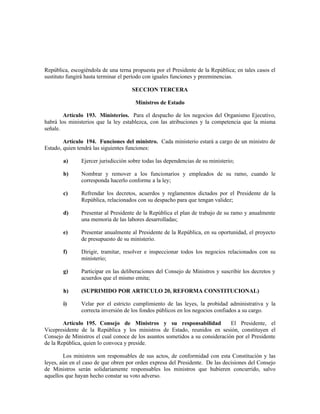 República, escogiéndola de una terna propuesta por el Presidente de la República; en tales casos el
sustituto fungirá hasta terminar el período con iguales funciones y preeminencias.
SECCION TERCERA
Ministros de Estado
Artículo 193. Ministerios. Para el despacho de los negocios del Organismo Ejecutivo,
habrá los ministerios que la ley establezca, con las atribuciones y la competencia que la misma
señale.
Artículo 194. Funciones del ministro. Cada ministerio estará a cargo de un ministro de
Estado, quien tendrá las siguientes funciones:
a) Ejercer jurisdicción sobre todas las dependencias de su ministerio;
b) Nombrar y remover a los funcionarios y empleados de su ramo, cuando le
corresponda hacerlo conforme a la ley;
c) Refrendar los decretos, acuerdos y reglamentos dictados por el Presidente de la
República, relacionados con su despacho para que tengan validez;
d) Presentar al Presidente de la República el plan de trabajo de su ramo y anualmente
una memoria de las labores desarrolladas;
e) Presentar anualmente al Presidente de la República, en su oportunidad, el proyecto
de presupuesto de su ministerio.
f) Dirigir, tramitar, resolver e inspeccionar todos los negocios relacionados con su
ministerio;
g) Participar en las deliberaciones del Consejo de Ministros y suscribir los decretos y
acuerdos que el mismo emita;
h) (SUPRIMIDO POR ARTICULO 20, REFORMA CONSTITUCIONAL)
i) Velar por el estricto cumplimiento de las leyes, la probidad administrativa y la
correcta inversión de los fondos públicos en los negocios confiados a su cargo.
Artículo 195. Consejo de Ministros y su responsabilidad El Presidente, el
Vicepresidente de la República y los ministros de Estado, reunidos en sesión, constituyen el
Consejo de Ministros el cual conoce de los asuntos sometidos a su consideración por el Presidente
de la República, quien lo convoca y preside.
Los ministros son responsables de sus actos, de conformidad con esta Constitución y las
leyes, aún en el caso de que obren por orden expresa del Presidente. De las decisiones del Consejo
de Ministros serán solidariamente responsables los ministros que hubieren concurrido, salvo
aquellos que hayan hecho constar su voto adverso.
 