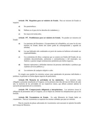 Artículo 196. Requisitos para ser ministro de Estado. Para ser ministro de Estado se
requiere:
a) Ser guatemalteco;
b) Hallarse en el goce de los derechos de ciudadanos; y
c) Ser mayor de treinta años.
Artículo 197. Prohibiciones para ser ministro de Estado. No pueden ser ministros de
Estado:
a) Los parientes del Presidente o Vicepresidente de la República, así como los de otro
ministro de Estado, dentro del cuarto grado de consanguinidad y segundo de
afinidad;
b) Los que habiendo sido condenados en juicio de cuentas no hubieren solventado sus
responsabilidades;
c) Los contratistas de obras o empresas que se costeen con fondos del Estado, de sus
entidades descentralizadas, autónomas o semiautónomas o del municipio, sus
fiadores y quienes tengan reclamaciones pendientes por dichos negocios;
d) Quienes representen o defiendan intereses de personas individuales o jurídicas que
exploten servicios públicos; y
e) Los ministros de cualquier religión o culto.
En ningún caso pueden los ministros actuar como apoderados de personas individuales o
jurídicas, ni gestionar en forma alguna negocios de particulares.
Artículo 198. Memoria de actividades de los ministerios. Los ministros están
obligados a presentar anualmente al Congreso, en los primeros diez días del mes de febrero de cada
año, la memoria de las actividades de sus respectivos ramos, que deberá contener además la
ejecución presupuestaria de su ministerio.
Artículo 199. Comparecencia obligatoria a interpelaciones. Los ministros tienen la
obligación de presentarse ante el Congreso, con el objeto de contestar las interpelaciones que se les
formule.
Artículo 200. Viceministros de Estado. En cada Ministerio de Estado habrá un
viceministro. Para ser viceministro se requieren las mismas calidades que para ser ministro.
Para la creación de plazas adicionales de viceministros será necesaria la opinión favorable
del Consejo de Ministros.
 