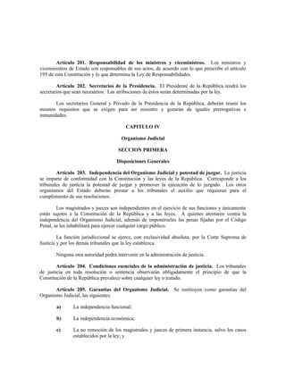 Artículo 201. Responsabilidad de los ministros y viceministros. Los ministros y
viceministros de Estado son responsables de sus actos, de acuerdo con lo que prescribe el artículo
195 de esta Constitución y lo que determina la Ley de Responsabilidades.
Artículo 202. Secretarios de la Presidencia. El Presidente de la República tendrá los
secretarios que sean necesarios. Las atribuciones de éstos serán determinadas por la ley.
Los secretarios General y Privado de la Presidencia de la República, deberán reunir los
mismos requisitos que se exigen para ser ministro y gozarán de iguales prerrogativas e
inmunidades.
CAPITULO IV
Organismo Judicial
SECCION PRIMERA
Disposiciones Generales
Artículo 203. Independencia del Organismo Judicial y potestad de juzgar. La justicia
se imparte de conformidad con la Constitución y las leyes de la República. Corresponde a los
tribunales de justicia la potestad de juzgar y promover la ejecución de lo juzgado. Los otros
organismos del Estado deberán prestar a los tribunales el auxilio que requieran para el
cumplimiento de sus resoluciones.
Los magistrados y jueces son independientes en el ejercicio de sus funciones y únicamente
están sujetos a la Constitución de la República y a las leyes. A quienes atentaren contra la
independencia del Organismo Judicial, además de imponérseles las penas fijadas por el Código
Penal, se les inhabilitará para ejercer cualquier cargo público.
La función jurisdiccional se ejerce, con exclusividad absoluta, por la Corte Suprema de
Justicia y por los demás tribunales que la ley establezca.
Ninguna otra autoridad podrá intervenir en la administración de justicia.
Artículo 204. Condiciones esenciales de la administración de justicia. Los tribunales
de justicia en toda resolución o sentencia observarán obligadamente el principio de que la
Constitución de la República prevalece sobre cualquier ley o tratado.
Artículo 205. Garantías del Organismo Judicial. Se instituyen como garantías del
Organismo Judicial, las siguientes:
a) La independencia funcional;
b) La independencia económica;
c) La no remoción de los magistrados y jueces de primera instancia, salvo los casos
establecidos por la ley; y
 