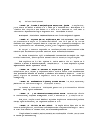 d) La selección del personal.
Artículo 206. Derecho de antejuicio para magistrados y jueces. Los magistrados y
jueces gozarán del derecho de antejuicio en la forma que lo determina la ley. El Congreso de la
República tiene competencia para declarar si ha lugar o no a formación de causa contra el
Presidente del Organismo Judicial y los magistrados de la Corte Suprema de Justicia.
Corresponde a esta última la competencia en relación a los otros magistrados y jueces.
Artículo 207. Requisitos para ser magistrado o juez. Los magistrados y jueces deben
ser guatemaltecos de origen, de reconocida honorabilidad, estar en el goce de sus derechos
ciudadanos y ser abogados colegiados, salvo las excepciones que la ley establece con respecto a este
último requisito en relación a determinados jueces de jurisdicción privativa y jueces menores.
La ley fijará el número de magistrados, así como la organización y funcionamiento de los
tribunales y los procedimientos que deban observarse, según la materia de que se trate.
La función de magistrado o juez es incompatible con cualquier otro empleo, con cargos
directivos en sindicatos y partidos políticos, y con la calidad de ministro de cualquier religión.
Los magistrados de la Corte Suprema de Justicia prestarán ante el Congreso de la
República, la protesta de administrar pronta y cumplida justicia. Los demás magistrados y jueces,
la prestarán ante la Corte Suprema de Justicia.
Artículo 208. Período de funciones de magistrados y jueces. Los magistrados,
cualquiera que sea su categoría, y los jueces de primera instancia, durarán en sus funciones cinco
años, pudiendo ser reelectos los primeros y nombrados nuevamente los segundos. Durante ese
período no podrán ser removidos ni suspendidos, sino en los casos y con las formalidades que
disponga la ley.
Artículo 209. Nombramiento de jueces y personal auxiliar. Los jueces, secretarios y
personal auxiliar serán nombrados por la Corte Suprema de Justicia.
Se establece la carrera judicial. Los ingresos, promociones y ascensos se harán mediante
oposición. Una ley regulará esta materia.
Artículo 210. Ley de Servicio Civil del Organismo Judicial. Las relaciones laborales
de los funcionarios y empleados del Organismo Judicial, se normarán por su Ley de Servicio Civil.
Los jueces y magistrados no podrán ser separados, suspendidos, trasladados ni jubilados,
sino por alguna de las causas y con las garantías previstas en la ley.
Artículo 211. Instancias en todo proceso. En ningún proceso habrá más de dos
instancias y el magistrado o juez que haya ejercido jurisdicción en alguna de ellas no podrá conocer
en la otra ni en casación, en el mismo asunto, sin incurrir en responsabilidad.
Ningún tribunal o autoridad puede conocer de procesos fenecidos, salvo los casos y formas
de revisión que determine la ley.
 