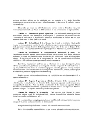 artículos anteriores, además de las sanciones que les imponga la ley, serán destituidos
inmediatamente de su cargo, en su caso, e inhabilitados para el desempeño de cualquier cargo o
empleo público.
El custodio que hiciera uso indebido de medios o armas contra un detenido o preso, será
responsable conforme a la Ley Penal. El delito cometido en esas circunstancias es imprescriptible.
Artículo 22. Antecedentes penales y policiales. Los antecedentes penales y policiales
no son causa para que a las personas se les restrinja en el ejercicio de sus derechos que esta
Constitución y las leyes de la República les garantizan, salvo cuando se limiten por ley, o en
sentencia firme, y por el plazo fijado en la misma.
Artículo 23. Inviolabilidad de la vivienda. La vivienda es inviolable. Nadie podrá
penetrar en morada ajena sin permiso de quien la habita, salvo por orden escrita de juez competente
en la que se especifique el motivo de la diligencia y nunca antes de las seis ni después de las
dieciocho horas. Tal diligencia se realizará siempre en presencia del interesado, o de su mandatario.
Artículo 24. Inviolabilidad de correspondencia, documentos y libros. La
correspondencia de toda persona, sus documentos y libros son inviolables. Sólo podrán revisarse o
incautarse, en virtud de resolución firme dictada por juez competente y con las formalidades
legales. Se garantiza el secreto de la correspondencia y de las comunicaciones telefónicas,
radiofónicas, cablegráficas y otros productos de la tecnología moderna.
Los libros, documentos y archivos que se relacionan con el pago de impuestos, tasas,
arbitrios y contribuciones, podrán ser revisados por la autoridad competente de conformidad con la
ley. Es punible revelar el monto de los impuestos pagados, utilidades, pérdidas, costos y cualquier
otro dato referente a las contabilidades revisadas a personas individuales o jurídicas, con excepción
de los balances generales, cuya publicación ordene la ley.
Los documentos o informaciones obtenidas con violación de este artículo no producen fe ni
hacen prueba en juicio.
Artículo 25. Registro de personas y vehículos. El registro de las personas y de los
vehículos, sólo podrá efectuarse por elementos de las fuerzas de seguridad cuando se establezca
causa justificada para ello. Para ese efecto, los elementos de las fuerzas de seguridad deberán
presentarse debidamente uniformados y pertenecer al mismo sexo de los requisados, debiendo
guardarse el respeto a la dignidad, intimidad y decoro de las personas.
Artículo 26. Libertad de locomoción. Toda persona tiene libertad de entrar,
permanecer, transitar y salir del territorio nacional y cambiar de domicilio o residencia, sin más
limitaciones que las establecidas por la ley.
No podrá expatriarse a ningún guatemalteco, ni prohibírsele la entrada al territorio nacional
o negársele pasaporte u otros documentos de identificación.
Los guatemaltecos pueden entrar y salir del país sin llenar el requisito de visa.
La ley determinará las responsabilidades en que incurran quienes infrinjan esta disposición.
 