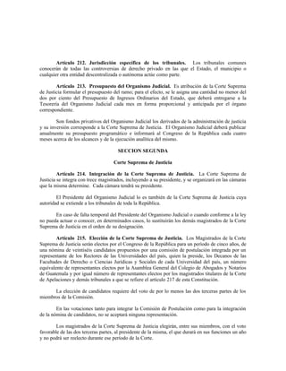 Artículo 212. Jurisdicción específica de los tribunales. Los tribunales comunes
conocerán de todas las controversias de derecho privado en las que el Estado, el municipio o
cualquier otra entidad descentralizada o autónoma actúe como parte.
Artículo 213. Presupuesto del Organismo Judicial. Es atribución de la Corte Suprema
de Justicia formular el presupuesto del ramo; para el efecto, se le asigna una cantidad no menor del
dos por ciento del Presupuesto de Ingresos Ordinarios del Estado, que deberá entregarse a la
Tesorería del Organismo Judicial cada mes en forma proporcional y anticipada por el órgano
correspondiente.
Son fondos privativos del Organismo Judicial los derivados de la administración de justicia
y su inversión corresponde a la Corte Suprema de Justicia. El Organismo Judicial deberá publicar
anualmente su presupuesto programático e informará al Congreso de la República cada cuatro
meses acerca de los alcances y de la ejecución analítica del mismo.
SECCION SEGUNDA
Corte Suprema de Justicia
Artículo 214. Integración de la Corte Suprema de Justicia. La Corte Suprema de
Justicia se integra con trece magistrados, incluyendo a su presidente, y se organizará en las cámaras
que la misma determine. Cada cámara tendrá su presidente.
El Presidente del Organismo Judicial lo es también de la Corte Suprema de Justicia cuya
autoridad se extiende a los tribunales de toda la República.
En caso de falta temporal del Presidente del Organismo Judicial o cuando conforme a la ley
no pueda actuar o conocer, en determinados casos, lo sustituirán los demás magistrados de la Corte
Suprema de Justicia en el orden de su designación.
Artículo 215. Elección de la Corte Suprema de Justicia. Los Magistrados de la Corte
Suprema de Justicia serán electos por el Congreso de la República para un período de cinco años, de
una nómina de veintiséis candidatos propuestos por una comisión de postulación integrada por un
representante de los Rectores de las Universidades del país, quien la preside, los Decanos de las
Facultades de Derecho o Ciencias Jurídicas y Sociales de cada Universidad del país, un número
equivalente de representantes electos por la Asamblea General del Colegio de Abogados y Notarios
de Guatemala y por igual número de representantes electos por los magistrados titulares de la Corte
de Apelaciones y demás tribunales a que se refiere el artículo 217 de esta Constitución.
La elección de candidatos requiere del voto de por lo menos las dos terceras partes de los
miembros de la Comisión.
En las votaciones tanto para integrar la Comisión de Postulación como para la integración
de la nómina de candidatos, no se aceptará ninguna representación.
Los magistrados de la Corte Suprema de Justicia elegirán, entre sus miembros, con el voto
favorable de las dos terceras partes, al presidente de la misma, el que durará en sus funciones un año
y no podrá ser reelecto durante ese período de la Corte.
 