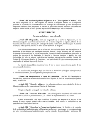 Artículo 216. Requisitos para ser magistrado de la Corte Suprema de Justicia. Para
ser electo magistrado de la Corte Suprema de Justicia, se requiere, además de los requisitos
previstos en el artículo 207 de esta Constitución, ser mayor de cuarenta años, y haber desempeñado
un período completo como magistrado de la Corte de apelaciones o de los tribunales colegiados que
tengan la misma calidad, o haber ejercido la profesión de abogado por más de diez años.
SECCION TERCERA
Corte de Apelaciones y otros tribunales
Artículo 217. Magistrados. Para ser magistrado de la Corte de Apelaciones, de los
tribunales colegiados y de otros que se crearen con la misma categoría, se requiere, además de los
requisitos señalados en el artículo 207, ser mayor de treinta y cinco años, haber sido juez de primera
instancia o haber ejercido por más de cinco años la profesión de abogado.
Los magistrados titulares a que se refiere este artículo serán electos por el Congreso de la
República, de una nómina que contenga el doble del número a elegir, propuesta por una comisión
de postulación integrada por un representante de los Rectores de las Universidades del país, quien la
preside, los decanos de las facultades de Derecho o Ciencias Jurídicas y Sociales de cada
Universidad del país, un número equivalente de miembros electos por la Asamblea General del
Colegio de Abogados y Notarios de Guatemala y por igual número de representantes electos por los
magistrados de la Corte Suprema de Justicia.
La elección de candidatos requiere el voto de por lo menos las dos terceras partes de los
miembros de la Comisión.
En las votaciones, tanto para elegir la Comisión de Postulación como para la integración de
la nómina de candidatos, no se aceptará ninguna representación.
Artículo 218. Integración de la Corte de Apelaciones. La Corte de Apelaciones se
integra con el número de salas que determine la Corte Suprema de Justicia, la que también fijará su
sede y jurisdicción.
Artículo 219. Tribunales militares. Los tribunales militares conocerán de los delitos o
faltas cometidos por los integrantes del Ejército de Guatemala.
Ningún civil podrá ser juzgado por tribunales militares.
Artículo 220. Tribunales de Cuentas. La función judicial en materia de cuentas será
ejercida por los jueces de primera instancia y el Tribunal de Segunda Instancia de Cuentas.
Contra las sentencias y los autos definitivos de cuentas que pongan fin al proceso en los
asuntos de mayor cuantía, procede el recurso de casación. Este recurso es inadmisible en los
procedimientos económico-coactivos.
Artículo 221. Tribunal de lo Contencioso-Administrativo. Su función es de contralor
de la juridicidad de la administración pública y tiene atribuciones para conocer en caso de contienda
por actos o resoluciones de la administración y de las entidades descentralizadas y autónomas del
 