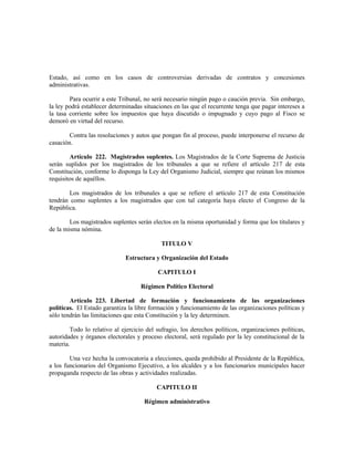 Estado, así como en los casos de controversias derivadas de contratos y concesiones
administrativas.
Para ocurrir a este Tribunal, no será necesario ningún pago o caución previa. Sin embargo,
la ley podrá establecer determinadas situaciones en las que el recurrente tenga que pagar intereses a
la tasa corriente sobre los impuestos que haya discutido o impugnado y cuyo pago al Fisco se
demoró en virtud del recurso.
Contra las resoluciones y autos que pongan fin al proceso, puede interponerse el recurso de
casación.
Artículo 222. Magistrados suplentes. Los Magistrados de la Corte Suprema de Justicia
serán suplidos por los magistrados de los tribunales a que se refiere el artículo 217 de esta
Constitución, conforme lo disponga la Ley del Organismo Judicial, siempre que reúnan los mismos
requisitos de aquéllos.
Los magistrados de los tribunales a que se refiere el artículo 217 de esta Constitución
tendrán como suplentes a los magistrados que con tal categoría haya electo el Congreso de la
República.
Los magistrados suplentes serán electos en la misma oportunidad y forma que los titulares y
de la misma nómina.
TITULO V
Estructura y Organización del Estado
CAPITULO I
Régimen Político Electoral
Artículo 223. Libertad de formación y funcionamiento de las organizaciones
políticas. El Estado garantiza la libre formación y funcionamiento de las organizaciones políticas y
sólo tendrán las limitaciones que esta Constitución y la ley determinen.
Todo lo relativo al ejercicio del sufragio, los derechos políticos, organizaciones políticas,
autoridades y órganos electorales y proceso electoral, será regulado por la ley constitucional de la
materia.
Una vez hecha la convocatoria a elecciones, queda prohibido al Presidente de la República,
a los funcionarios del Organismo Ejecutivo, a los alcaldes y a los funcionarios municipales hacer
propaganda respecto de las obras y actividades realizadas.
CAPITULO II
Régimen administrativo
 