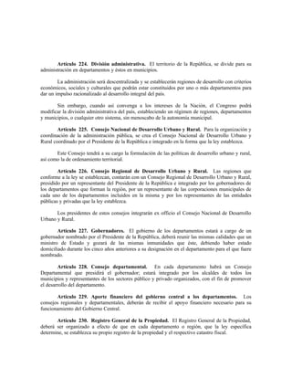 Artículo 224. División administrativa. El territorio de la República, se divide para su
administración en departamentos y éstos en municipios.
La administración será descentralizada y se establecerán regiones de desarrollo con criterios
económicos, sociales y culturales que podrán estar constituidos por uno o más departamentos para
dar un impulso racionalizado al desarrollo integral del país.
Sin embargo, cuando así convenga a los intereses de la Nación, el Congreso podrá
modificar la división administrativa del país, estableciendo un régimen de regiones, departamentos
y municipios, o cualquier otro sistema, sin menoscabo de la autonomía municipal.
Artículo 225. Consejo Nacional de Desarrollo Urbano y Rural. Para la organización y
coordinación de la administración pública, se crea el Consejo Nacional de Desarrollo Urbano y
Rural coordinado por el Presidente de la República e integrado en la forma que la ley establezca.
Este Consejo tendrá a su cargo la formulación de las políticas de desarrollo urbano y rural,
así como la de ordenamiento territorial.
Artículo 226. Consejo Regional de Desarrollo Urbano y Rural. Las regiones que
conforme a la ley se establezcan, contarán con un Consejo Regional de Desarrollo Urbano y Rural,
presidido por un representante del Presidente de la República e integrado por los gobernadores de
los departamentos que forman la región, por un representante de las corporaciones municipales de
cada uno de los departamentos incluidos en la misma y por los representantes de las entidades
públicas y privadas que la ley establezca.
Los presidentes de estos consejos integrarán ex officio el Consejo Nacional de Desarrollo
Urbano y Rural.
Artículo 227. Gobernadores. El gobierno de los departamentos estará a cargo de un
gobernador nombrado por el Presidente de la República, deberá reunir las mismas calidades que un
ministro de Estado y gozará de las mismas inmunidades que éste, debiendo haber estado
domiciliado durante los cinco años anteriores a su designación en el departamento para el que fuere
nombrado.
Artículo 228. Consejo departamental. En cada departamento habrá un Consejo
Departamental que presidirá el gobernador; estará integrado por los alcaldes de todos los
municipios y representantes de los sectores público y privado organizados, con el fin de promover
el desarrollo del departamento.
Artículo 229. Aporte financiero del gobierno central a los departamentos. Los
consejos regionales y departamentales, deberán de recibir el apoyo financiero necesario para su
funcionamiento del Gobierno Central.
Artículo 230. Registro General de la Propiedad. El Registro General de la Propiedad,
deberá ser organizado a efecto de que en cada departamento o región, que la ley específica
determine, se establezca su propio registro de la propiedad y el respectivo catastro fiscal.
 