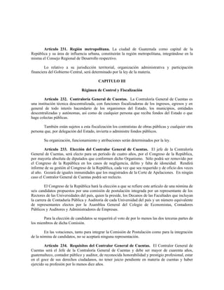 Artículo 231. Región metropolitana. La ciudad de Guatemala como capital de la
República y su área de influencia urbana, constituirán la región metropolitana, integrándose en la
misma el Consejo Regional de Desarrollo respectivo.
Lo relativo a su jurisdicción territorial, organización administrativa y participación
financiera del Gobierno Central, será determinado por la ley de la materia.
CAPITULO III
Régimen de Control y Fiscalización
Artículo 232. Contraloría General de Cuentas. La Contraloría General de Cuentas es
una institución técnica descentralizada, con funciones fiscalizadoras de los ingresos, egresos y en
general de todo interés hacendario de los organismos del Estado, los municipios, entidades
descentralizadas y autónomas, así como de cualquier persona que reciba fondos del Estado o que
haga colectas públicas.
También están sujetos a esta fiscalización los contratistas de obras públicas y cualquier otra
persona que, por delegación del Estado, invierta o administre fondos públicos.
Su organización, funcionamiento y atribuciones serán determinados por la ley.
Artículo 233. Elección del Contralor General de Cuentas. El jefe de la Contraloría
General de Cuentas, será electo para un período de cuatro años, por el Congreso de la República,
por mayoría absoluta de diputados que conformen dicho Organismo. Sólo podrá ser removido por
el Congreso de la República en los casos de negligencia, delito y falta de idoneidad. Rendirá
informe de su gestión al Congreso de la República, cada vez que sea requerido y de oficio dos veces
al año. Gozará de iguales inmunidades que los magistrados de la Corte de Apelaciones. En ningún
caso el Contralor General de Cuentas podrá ser reelecto.
El Congreso de la República hará la elección a que se refiere este artículo de una nómina de
seis candidatos propuestos por una comisión de postulación integrada por un representante de los
Rectores de las Universidades del país, quien la preside, los Decanos de las Facultades que incluyan
la carrera de Contaduría Pública y Auditoría de cada Universidad del país y un número equivalente
de representantes electos por la Asamblea General del Colegio de Economistas, Contadores
Públicos y Auditores y Administradores de Empresas.
Para la elección de candidatos se requerirá el voto de por lo menos las dos terceras partes de
los miembros de dicha Comisión.
En las votaciones, tanto para integrar la Comisión de Postulación como para la integración
de la nómina de candidatos, no se aceptará ninguna representación.
Artículo 234. Requisitos del Contralor General de Cuentas. El Contralor General de
Cuentas será el Jefe de la Contraloría General de Cuentas y debe ser mayor de cuarenta años,
guatemalteco, contador público y auditor, de reconocida honorabilidad y prestigio profesional, estar
en el goce de sus derechos ciudadanos, no tener juicio pendiente en materia de cuentas y haber
ejercido su profesión por lo menos diez años.
 
