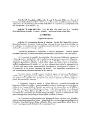 Artículo 235. Facultades del Contralor General de Cuentas. El Contralor General de
Cuentas tiene la facultad de nombrar y remover a los funcionarios y empleados de las distintas
dependencias de la Contraloría y para nombrar interventores en los asuntos de su competencia, todo
ello conforme a la Ley de Servicio Civil.
Artículo 236. Recursos legales. Contra los actos y las resoluciones de la Contraloría
General de Cuentas, proceden los recursos judiciales y administrativos que señala la ley.
CAPITULO IV
Régimen Financiero
Artículo 237. Presupuesto General de Ingresos y Egresos del Estado. El Presupuesto
General de Ingresos y Egresos del Estado, aprobado para cada ejercicio fiscal, de conformidad con
lo establecido en esta Constitución, incluirá la estimación de todos los ingresos a obtener y el
detalle de los gastos e inversiones por realizar.
La unidad del presupuesto es obligatoria y su estructura programática. Todos los ingresos
del Estado constituyen un fondo común indivisible destinado exclusivamente a cubrir sus egresos.
Los Organismos, las entidades descentralizadas y las autónomas podrán tener presupuestos
y fondos privativos, cuando la ley así lo establezca, sus presupuestos se enviarán obligatoria y
anualmente al Organismo Ejecutivo y al Congreso de la República, para su conocimiento e
integración al presupuesto general; y además, estarán sujetos a los controles y fiscalización de los
órganos correspondientes del Estado. La ley podrá establecer otros casos de dependencias del
Ejecutivo cuyos fondos deben administrarse en forma privativa para asegurar su eficiencia. El
incumplimiento de la presente disposición es punible y son responsables personalmente los
funcionarios bajo cuya dirección funcionen las dependencias.
No podrán incluirse en el Presupuesto General de Ingresos y Egresos del Estado gastos
confidenciales o gasto alguno que no deba ser comprobado o que no esté sujeto a fiscalización.
Esta disposición es aplicable a los presupuestos de cualquier organismo, institución, empresa o
entidad descentralizada o autónoma.
El Presupuesto General de Ingresos y Egresos del Estado y su ejecución analítica, son
documentos públicos, accesibles a cualquier ciudadano que quiera consultarlos, para cuyo efecto el
Ministerio de Finanzas Públicas dispondrá qué copias de los mismos obren en la Biblioteca
Nacional, en el Archivo General de Centro América y en las bibliotecas de las universidades del
país. En igual forma deberán proceder los otros organismos del Estado y las entidades
descentralizadas y autónomas que manejen presupuesto propio. Incurrirá en responsabilidad penal
el funcionario público que de cualquier manera impida o dificulte la consulta.
Los Organismos o entidades estatales que dispongan de fondos privativos están obligados a
publicar anualmente con detalle el origen y aplicación de los mismos, debidamente auditado por la
Contraloría General de Cuentas. Dicha publicación deberá hacerse en el Diario Oficial dentro de
los seis meses siguientes a la finalización de cada ejercicio fiscal.
 