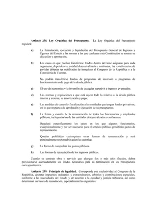 Artículo 238. Ley Orgánica del Presupuesto. La Ley Orgánica del Presupuesto
regulará:
a) La formulación, ejecución y liquidación del Presupuesto General de Ingresos y
Egresos del Estado y las normas a las que conforme esta Constitución se somete su
discusión y aprobación;
b) Los casos en que puedan transferirse fondos dentro del total asignado para cada
organismo, dependencia, entidad descentralizada o autónoma, las transferencias de
partidas deberán ser notificadas de inmediato al Congreso de la República y a la
Contraloría de Cuentas.
No podrán transferirse fondos de programas de inversión a programas de
funcionamiento o de pago de la deuda pública.
c) El uso de economías y la inversión de cualquier superávit e ingresos eventuales;
d) Las normas y regulaciones a que está sujeto todo lo relativo a la deuda pública
interna y externa, su amortización y pago;
e) Las medidas de control y fiscalización a las entidades que tengan fondos privativos,
en lo que respecta a la aprobación y ejecución de su presupuesto;
f) La forma y cuantía de la remuneración de todos los funcionarios y empleados
públicos, incluyendo los de las entidades descentralizadas o autónomas.
Regulará específicamente los casos en los que algunos funcionarios,
excepcionalmente y por ser necesario para el servicio público, percibirán gastos de
representación.
Quedan prohibidas cualesquiera otras formas de remuneración y será
personalmente responsable quien las autorice;
g) La forma de comprobar los gastos públicos.
h) Las formas de recaudación de los ingresos públicos.
Cuando se contrate obra o servicio que abarque dos o más años fiscales, deben
provisionarse adecuadamente los fondos necesarios para su terminación en los presupuestos
correspondientes.
Artículo 239. Principio de legalidad. Corresponde con exclusividad al Congreso de la
República, decretar impuestos ordinarios y extraordinarios, arbitrios y contribuciones especiales,
conforme a las necesidades del Estado y de acuerdo a la equidad y justicia tributaria, así como
determinar las bases de recaudación, especialmente las siguientes:
 