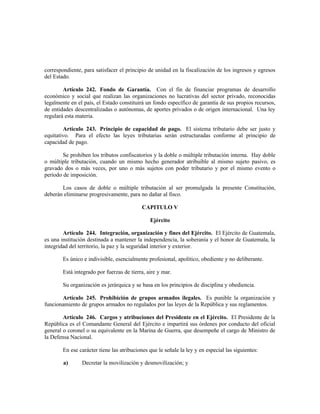 correspondiente, para satisfacer el principio de unidad en la fiscalización de los ingresos y egresos
del Estado.
Artículo 242. Fondo de Garantía. Con el fin de financiar programas de desarrollo
económico y social que realizan las organizaciones no lucrativas del sector privado, reconocidas
legalmente en el país, el Estado constituirá un fondo específico de garantía de sus propios recursos,
de entidades descentralizadas o autónomas, de aportes privados o de origen internacional. Una ley
regulará esta materia.
Artículo 243. Principio de capacidad de pago. El sistema tributario debe ser justo y
equitativo. Para el efecto las leyes tributarias serán estructuradas conforme al principio de
capacidad de pago.
Se prohiben los tributos confiscatorios y la doble o múltiple tributación interna. Hay doble
o múltiple tributación, cuando un mismo hecho generador atribuible al mismo sujeto pasivo, es
gravado dos o más veces, por uno o más sujetos con poder tributario y por el mismo evento o
período de imposición.
Los casos de doble o múltiple tributación al ser promulgada la presente Constitución,
deberán eliminarse progresivamente, para no dañar al fisco.
CAPITULO V
Ejército
Artículo 244. Integración, organización y fines del Ejército. El Ejército de Guatemala,
es una institución destinada a mantener la independencia, la soberanía y el honor de Guatemala, la
integridad del territorio, la paz y la seguridad interior y exterior.
Es único e indivisible, esencialmente profesional, apolítico, obediente y no deliberante.
Está integrado por fuerzas de tierra, aire y mar.
Su organización es jerárquica y se basa en los principios de disciplina y obediencia.
Artículo 245. Prohibición de grupos armados ilegales. Es punible la organización y
funcionamiento de grupos armados no regulados por las leyes de la República y sus reglamentos.
Artículo 246. Cargos y atribuciones del Presidente en el Ejército. El Presidente de la
República es el Comandante General del Ejército e impartirá sus órdenes por conducto del oficial
general o coronel o su equivalente en la Marina de Guerra, que desempeñe el cargo de Ministro de
la Defensa Nacional.
En ese carácter tiene las atribuciones que le señale la ley y en especial las siguientes:
a) Decretar la movilización y desmovilización; y
 