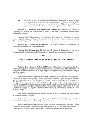 b) Otorgar los ascensos de la oficialidad del Ejército de Guatemala en tiempo de paz y
en estado de guerra, así como conferir condecoraciones y honores militares en los
casos y formas establecidas por la Ley Constitutiva del Ejército y demás leyes y
reglamentos militares. Puede asimismo, conceder pensiones extraordinarias.
Artículo 247. Requisitos para ser oficial del Ejército. Para ser oficial del Ejército de
Guatemala, se requiere ser guatemalteco de origen y no haber adoptado en ningún tiempo
nacionalidad extranjera.
Artículo 248. Prohibiciones. Los integrantes del Ejército de Guatemala en servicio
activo, no pueden ejercer el derecho de sufragio, ni el derecho de petición en materia política.
Tampoco pueden ejercer el derecho de petición en forma colectiva.
Artículo 249. Cooperación del Ejército. El Ejército prestará su cooperación en
situaciones de emergencia o calamidad pública.
Artículo 250. Régimen legal del Ejército. El Ejército de Guatemala, se rige por lo
preceptuado en la Constitución, su Ley Constitutiva y demás leyes y reglamentos militares.
CAPITULO VI
MINISTERIO PUBLICO Y PROCURADURIA GENERAL DE LA NACION
Artículo 251. Ministerio Público. El Ministerio Público es una institución auxiliar de la
administración pública y de los tribunales con funciones autónomas, cuyos fines principales son
velar por el estricto cumplimiento de las leyes del país. Su organización y funcionamiento se regirá
por su ley orgánica.
El Jefe del Ministerio Público será el Fiscal General de la República y le corresponde el
ejercicio de la acción penal pública. Deberá ser abogado colegiado y tener las mismas calidades
que los magistrados de la Corte Suprema de Justicia y será nombrado por el Presidente de la
República de una nómina de seis candidatos propuesta por una comisión de postulación, integrada
por el Presidente de la Corte Suprema de Justicia, quien la preside, los Decanos de las Facultades de
Derecho o de Ciencias Jurídicas y Sociales de las Universidades del país, el Presidente de la Junta
Directiva del Colegio de Abogados y Notarios de Guatemala y el Presidente del Tribunal de Honor
de dicho Colegio.
Para la elección de candidatos se requiere del voto de por lo menos las dos terceras partes
de los miembros de la Comisión.
En las votaciones, tanto para integrar la Comisión de Postulación como la integración de la
nómina de candidatos, no se aceptará ninguna representación.
El Fiscal General de la Nación durará cuatro años en el ejercicio de sus funciones y tendrá
las mismas preeminencias e inmunidades que los magistrados de la Corte Suprema de Justicia. El
Presidente de la República podrá removerlo por causa justificada debidamente establecida.
 