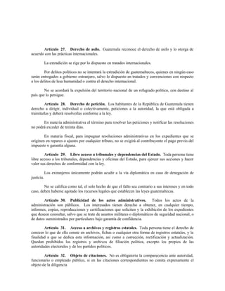 Artículo 27. Derecho de asilo. Guatemala reconoce el derecho de asilo y lo otorga de
acuerdo con las prácticas internacionales.
La extradición se rige por lo dispuesto en tratados internacionales.
Por delitos políticos no se intentará la extradición de guatemaltecos, quienes en ningún caso
serán entregados a gobierno extranjero, salvo lo dispuesto en tratados y convenciones con respecto
a los delitos de lesa humanidad o contra el derecho internacional.
No se acordará la expulsión del territorio nacional de un refugiado político, con destino al
país que lo persigue.
Artículo 28. Derecho de petición. Los habitantes de la República de Guatemala tienen
derecho a dirigir, individual o colectivamente, peticiones a la autoridad, la que está obligada a
tramitarlas y deberá resolverlas conforme a la ley.
En materia administrativa el término para resolver las peticiones y notificar las resoluciones
no podrá exceder de treinta días.
En materia fiscal, para impugnar resoluciones administrativas en los expedientes que se
originen en reparos o ajustes por cualquier tributo, no se exigirá al contribuyente el pago previo del
impuesto o garantía alguna.
Artículo 29. Libre acceso a tribunales y dependencias del Estado. Toda persona tiene
libre acceso a los tribunales, dependencias y oficinas del Estado, para ejercer sus acciones y hacer
valer sus derechos de conformidad con la ley.
Los extranjeros únicamente podrán acudir a la vía diplomática en caso de denegación de
justicia.
No se califica como tal, el solo hecho de que el fallo sea contrario a sus intereses y en todo
caso, deben haberse agotado los recursos legales que establecen las leyes guatemaltecas.
Artículo 30. Publicidad de los actos administrativos. Todos los actos de la
administración son públicos. Los interesados tienen derecho a obtener, en cualquier tiempo,
informes, copias, reproducciones y certificaciones que soliciten y la exhibición de los expedientes
que deseen consultar, salvo que se trate de asuntos militares o diplomáticos de seguridad nacional, o
de datos suministrados por particulares bajo garantía de confidencia.
Artículo 31. Acceso a archivos y registros estatales. Toda persona tiene el derecho de
conocer lo que de ella conste en archivos, fichas o cualquier otra forma de registros estatales, y la
finalidad a que se dedica esta información, así como a corrección, rectificación y actualización.
Quedan prohibidos los registros y archivos de filiación política, excepto los propios de las
autoridades electorales y de los partidos políticos.
Artículo 32. Objeto de citaciones. No es obligatoria la comparecencia ante autoridad,
funcionario o empleado público, si en las citaciones correspondientes no consta expresamente el
objeto de la diligencia
 