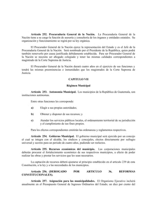Artículo 252. Procuraduría General de la Nación. La Procuraduría General de la
Nación tiene a su cargo la función de asesoría y consultoría de los órganos y entidades estatales. Su
organización y funcionamiento se regirá por su ley orgánica.
El Procurador General de la Nación ejerce la representación del Estado y es el Jefe de la
Procuraduría General de la Nación. Será nombrado por el Presidente de la República, quien podrá
también removerlo por causa justificada debidamente establecida. Para ser Procurador General de
la Nación se necesita ser abogado colegiado y tener las mismas calidades correspondientes a
magistrado de la Corte Suprema de Justicia.
El Procurador General de la Nación durará cuatro años en el ejercicio de sus funciones y
tendrá las mismas preeminencias e inmunidades que los magistrados de la Corte Suprema de
Justicia.
CAPITULO VII
Régimen Municipal
Artículo 253. Autonomía Municipal. Los municipios de la República de Guatemala, son
instituciones autónomas.
Entre otras funciones les corresponde:
a) Elegir a sus propias autoridades;
b) Obtener y disponer de sus recursos; y
c) Atender los servicios públicos locales, el ordenamiento territorial de su jurisdicción
y el cumplimiento de sus fines propios.
Para los efectos correspondientes emitirán las ordenanzas y reglamentos respectivos.
Artículo 254. Gobierno Municipal. El gobierno municipal será ejercido por un concejo
el cual se integra con el alcalde, los síndicos y concejales, electos directamente por sufragio
universal y secreto para un periodo de cuatro años, pudiendo ser reelectos.
Artículo 255. Recursos económicos del municipio. Las corporaciones municipales
deberán procurar el fortalecimiento económico de sus respectivos municipios, a efecto de poder
realizar las obras y prestar los servicios que les sean necesarios.
La captación de recursos deberá ajustarse al principio establecido en el artículo 239 de esta
Constitución, a la ley y a las necesidades de los municipios.
Artículo 256. (DEROGADO POR ARTICULO 36, REFORMAS
CONSTITUCIONALES).
Artículo 257. Asignación para las municipalidades. El Organismo Ejecutivo incluirá
anualmente en el Presupuesto General de Ingresos Ordinarios del Estado, un diez por ciento del
 