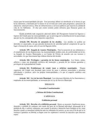 mismo para las municipalidades del país. Este porcentaje deberá ser distribuido en la forma en que
la ley determine y destinado por lo menos en un noventa por ciento para programas y proyectos de
educación, salud preventiva, obras de infraestructura y servicios públicos que mejoren la calidad de
vida de los habitantes. El diez por ciento restante podrá utilizarse para financiar gastos de
funcionamiento.
Queda prohibida toda asignación adicional dentro del Presupuesto General de Ingresos y
Egresos del Estado para las municipalidades, que no provenga de la distribución de los porcentajes
que por ley les corresponda sobre impuestos específicos.
Artículo 258. Derecho de antejuicio de los alcaldes. Los alcaldes no podrán ser
detenidos ni enjuiciados, sin que preceda declaración de autoridad judicial competente de que ha
lugar a formación de causa, salvo el caso de flagrante delito.
Artículo 259. Juzgado de Asuntos Municipales. Para la ejecución de sus ordenanzas y
el cumplimiento de sus disposiciones, las municipalidades podrán crear, de conformidad con la ley,
su Juzgado de Asuntos Municipales y su Cuerpo de Policía de acuerdo con sus recursos y
necesidades, los que funcionarán bajo órdenes directas del alcalde.
Artículo 260. Privilegios y garantías de los bienes municipales. Los bienes, rentas,
arbitrios y tasas son propiedad exclusiva del municipio y gozarán de las mismas garantías y
privilegios de la propiedad del Estado.
Artículo 261. Prohibiciones de eximir tasas o arbitrios municipales. Ningún
organismo del Estado está facultado para eximir de tasas o arbitrios municipales a personas
individuales o jurídicas, salvo las propias municipalidades y lo que al respecto establece esta
Constitución.
Artículo 262. Ley de Servicio Municipal. Las relaciones laborales de los funcionarios y
empleados de las municipalidades, se normarán por la Ley de Servicio Municipal.
TITULO VI
Garantías Constitucionales
y Defensa del Orden Constitucional
CAPITULO I
Exhibición personal
Artículo 263. Derecho a la exhibición personal. Quien se encuentre ilegalmente preso,
detenido o cohibido de cualquier otro modo del goce de su libertad individual, amenazado de la
pérdida de ella, o sufriere vejámenes, aun cuando su prisión o detención fuere fundada en ley, tiene
derecho a pedir su inmediata exhibición ante los tribunales de justicia, ya sea con el fin de que se le
restituya o garantice su libertad, se hagan cesar los vejámenes o termine la coacción a que estuviere
sujeto.
 
