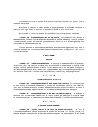 Si el tribunal decretare la libertad de la persona ilegalmente recluida, ésta quedará libre en
el mismo acto y lugar.
Cuando así se solicite o el juez o tribunal lo juzgue pertinente, la exhibición reclamada se
practicará en el lugar donde se encuentre el detenido, sin previo aviso ni notificación.
Es ineludible la exhibición personal del detenido en cuyo favor se hubiere solicitado.
Artículo 264. Responsabilidades de los infractores. Las autoridades que ordenen el
ocultamiento del detenido o que se nieguen a presentarlo al tribunal respectivo, o que en cualquier
forma burlen esta garantía, así como los agentes ejecutores, incurrirán en el delito de plagio y serán
sancionados de conformidad con la ley.
Si como resultado de las diligencias practicadas no se localiza a la persona a cuyo favor se
interpuso la exhibición, el tribunal de oficio, ordenará inmediatamente la pesquisa del caso, hasta su
total esclarecimiento.
CAPITULO II
Amparo
Artículo 265. Procedencia del amparo. Se instituye el amparo con el fin de proteger a
las personas contra las amenazas de violaciones a sus derechos o para restaurar el imperio de los
mismos cuando la violación hubiere ocurrido. No hay ámbito que no sea susceptible de amparo, y
procederá siempre que los actos, resoluciones, disposiciones o leyes de autoridad lleven implícitos
una amenaza, restricción o violación a los derechos que la Constitución y las leyes garantizan.
CAPITULO III
Inconstitucionalidad de las leyes
Artículo 266. Inconstitucionalidad de las leyes en casos concretos. En casos concretos,
en todo proceso de cualquier competencia o jurisdicción, en cualquier instancia y en casación y
hasta antes de dictarse sentencia, las partes podrán plantear como acción, excepción o incidente, la
inconstitucionalidad total o parcial de una ley. El tribunal deberá pronunciarse al respecto.
Artículo 267. Inconstitucionalidad de las leyes de carácter general. Las acciones en
contra de leyes, reglamentos o disposiciones de carácter general que contengan vicio parcial o total
de inconstitucionalidad, se plantearán directamente ante el Tribunal o Corte de Constitucionalidad.
CAPITULO IV
Corte de Constitucionalidad
Artículo 268. Función esencial de la Corte de Constitucionalidad. La Corte de
Constitucionalidad es un tribunal permanente de jurisdicción privativa, cuya función esencial es la
defensa del orden constitucional; actúa como tribunal colegiado con independencia de los demás
 