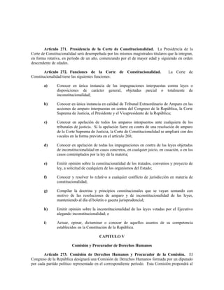 Artículo 271. Presidencia de la Corte de Constitucionalidad. La Presidencia de la
Corte de Constitucionalidad será desempeñada por los mismos magistrados titulares que la integran,
en forma rotativa, en período de un año, comenzando por el de mayor edad y siguiendo en orden
descendente de edades.
Artículo 272. Funciones de la Corte de Constitucionalidad. La Corte de
Constitucionalidad tiene las siguientes funciones:
a) Conocer en única instancia de las impugnaciones interpuestas contra leyes o
disposiciones de carácter general, objetadas parcial o totalmente de
inconstitucionalidad;
b) Conocer en única instancia en calidad de Tribunal Extraordinario de Amparo en las
acciones de amparo interpuestas en contra del Congreso de la República, la Corte
Suprema de Justicia, el Presidente y el Vicepresidente de la República;
c) Conocer en apelación de todos los amparos interpuestos ante cualquiera de los
tribunales de justicia. Si la apelación fuere en contra de una resolución de amparo
de la Corte Suprema de Justicia, la Corte de Constitucionalidad se ampliará con dos
vocales en la forma prevista en el artículo 268;
d) Conocer en apelación de todas las impugnaciones en contra de las leyes objetadas
de inconstitucionalidad en casos concretos, en cualquier juicio, en casación, o en los
casos contemplados por la ley de la materia;
e) Emitir opinión sobre la constitucionalidad de los tratados, convenios y proyecto de
ley, a solicitud de cualquiera de los organismos del Estado;
f) Conocer y resolver lo relativo a cualquier conflicto de jurisdicción en materia de
constitucionalidad;
g) Compilar la doctrina y principios constitucionales que se vayan sentando con
motivo de las resoluciones de amparo y de inconstitucionalidad de las leyes,
manteniendo al día el boletín o gaceta jurisprudencial;
h) Emitir opinión sobre la inconstitucionalidad de las leyes vetadas por el Ejecutivo
alegando inconstitucionalidad; e
i) Actuar, opinar, dictaminar o conocer de aquellos asuntos de su competencia
establecidos en la Constitución de la República.
CAPITULO V
Comisión y Procurador de Derechos Humanos
Artículo 273. Comisión de Derechos Humanos y Procurador de la Comisión. El
Congreso de la República designará una Comisión de Derechos Humanos formada por un diputado
por cada partido político representado en el correspondiente período. Esta Comisión propondrá al
 