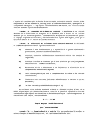 Congreso tres candidatos para la elección de un Procurador, que deberá reunir las calidades de los
magistrados de la Corte Suprema de justicia y gozará de las mismas inmunidades y prerrogativas de
los diputados al Congreso. La ley regulará las atribuciones de la Comisión y del Procurador de los
Derechos Humanos a que se refiere este artículo.
Artículo 274. Procurador de los Derechos Humanos. El Procurador de los Derechos
Humanos es un comisionado del Congreso de la República para la defensa de los Derechos
Humanos que la Constitución garantiza. Tendrá facultades de supervisar la administración; ejercerá
su cargo por un período de cinco años, y rendirá informe anual al pleno del Congreso, con el que se
relacionará a través de la Comisión de Derechos Humanos.
Artículo 275. Atribuciones del Procurador de los Derechos Humanos. El Procurador
de los Derechos Humanos tiene las siguientes atribuciones:
a) Promover el buen funcionamiento y la agilización de la gestión administrativa
gubernamental, en materia de Derechos Humanos;
b) Investigar y denunciar comportamientos administrativos lesivos a los intereses de
las personas;
c) Investigar toda clase de denuncias que le sean planteadas por cualquier persona,
sobre violaciones a los Derechos Humanos;
d) Recomendar privada o públicamente a los funcionarios la modificación de un
comportamiento administrativo objetado;
e) Emitir censura pública por actos o comportamientos en contra de los derechos
constitucionales;
f) Promover acciones o recursos, judiciales o administrativos, en los casos en que sea
procedente; y
g) Las otras funciones y atribuciones que le asigne la ley.
El Procurador de los derechos Humanos, de oficio o a instancia de parte, actuará con la
debida diligencia para que, durante el régimen de excepción, se garanticen a plenitud los derechos
fundamentales cuya vigencia no hubiere sido expresamente restringida. Para el cumplimiento de
sus funciones todos los días y horas son hábiles.
CAPITULO VI
Ley de Amparo, Exhibición Personal
y de Constitucionalidad
Artículo 276. Ley Constitucional de la materia. Una ley constitucional desarrollará lo
relativo al amparo, a la exhibición personal y a la constitucionalidad de las leyes.
 