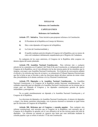TITULO VII
Reformas a la Constitución
CAPITULO UNICO
Reformas a la Constitución
Artículo 277. Iniciativa. Tiene iniciativa para proponer reformas a la Constitución:
a) El Presidente de la República en Consejo de Ministros;
b) Diez o más diputados al Congreso de la República;
c) La Corte de Constitucionalidad; y
d) El pueblo mediante petición dirigida al Congreso de la República, por no menos de
cinco mil ciudadanos debidamente empadronados por el Registro de Ciudadanos.
En cualquiera de los casos anteriores, el Congreso de la República debe ocuparse sin
demora alguna del asunto planteado.
Artículo 278. Asamblea Nacional Constituyente. Para reformar éste o cualquier
artículo de los contenidos en el Capítulo I del Título II de esta Constitución, es indispensable que el
Congreso de la República, con el voto afirmativo de las dos terceras partes de los miembros que lo
integran, convoque a una Asamblea Nacional Constituyente. En el decreto de convocatoria señalará
el artículo o los artículos que haya de revisarse y se comunicará al Tribunal Supremo Electoral para
que fije la fecha en que se llevarán a cabo las elecciones dentro del plazo máximo de ciento veinte
días, procediéndose en lo demás conforme a la Ley Electoral Constitucional.
Artículo 279. Diputados a la Asamblea Nacional Constituyente. La Asamblea
Nacional Constituyente y el Congreso de la República podrán funcionar simultáneamente. Las
calidades requeridas para ser diputado a la Asamblea Nacional Constituyente son las mismas que se
exigen para ser Diputado al Congreso y los diputados constituyentes gozarán de iguales
inmunidades y prerrogativas.
No se podrá simultáneamente ser diputado a la Asamblea Nacional Constituyente y al
Congreso de la República.
Las elecciones de diputados a la Asamblea Nacional Constituyente, el número de diputados
a elegir y las demás cuestiones relacionadas, con el proceso electoral se normarán en igual forma
que las elecciones al Congreso de la República.
Artículo 280. Reformas por el Congreso y consulta popular. Para cualquier otra
reforma constitucional, será necesario que el Congreso de la República, será necesario que el
Congreso de la República la apruebe con el voto afirmativo de las dos terceras partes del total de
diputados. Las reformas no entrarán en vigencia sino hasta que sean ratificadas mediante la
consulta popular a que se refiere el artículo 173 de esta Constitución.
 