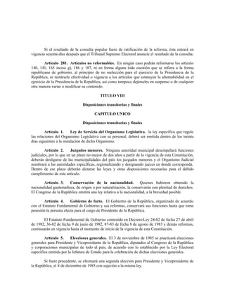 Si el resultado de la consulta popular fuere de ratificación de la reforma, ésta entrará en
vigencia sesenta días después que el Tribunal Supremo Electoral anuncie el resultado de la consulta.
Artículo 281. Artículos no reformables. En ningún caso podrán reformarse los artículo
140, 141, 165 inciso g), 186 y 187, ni en forma alguna toda cuestión que se refiera a la forma
republicana de gobierno, al principio de no reelección para el ejercicio de la Presidencia de la
República, ni restársele efectividad o vigencia a los artículos que estatuyen la alternabilidad en el
ejercicio de la Presidencia de la República, así como tampoco dejárseles en suspenso o de cualquier
otra manera variar o modificar su contenido.
TITULO VIII
Disposiciones transitorias y finales
CAPITULO UNICO
Disposiciones transitorias y finales
Artículo 1. Ley de Servicio del Organismo Legislativo. la ley específica que regule
las relaciones del Organismo Legislativo con su personal, deberá ser emitida dentro de los treinta
días siguientes a la instalación de dicho Organismo.
Artículo 2. Juzgados menores. Ninguna autoridad municipal desempeñará funciones
judiciales, por lo que en un plazo no mayor de dos años a partir de la vigencia de esta Constitución,
deberán desligarse de las municipalidades del país los juzgados menores y el Organismo Judicial
nombrará a las autoridades específicas, regionalizando y designando jueces en donde corresponda.
Dentro de ese plazo deberán dictarse las leyes y otras disposiciones necesarias para el debido
cumplimiento de este artículo.
Artículo 3. Conservación de la nacionalidad. Quienes hubieren obtenido la
nacionalidad guatemalteca, de origen o por naturalización, la conservarán con plenitud de derechos.
El Congreso de la República emitirá una ley relativa a la nacionalidad, a la brevedad posible.
Artículo 4. Gobierno de facto. El Gobierno de la República, organizado de acuerdo
con el Estatuto Fundamental de Gobierno y sus reformas, conservará sus funciones hasta que tome
posesión la persona electa para el cargo de Presidente de la República.
El Estatuto Fundamental de Gobierno contenido en Decreto-Ley 24-82 de fecha 27 de abril
de 1982, 36-82 de fecha 9 de junio de 1982, 87-83 de fecha 8 de agosto de 1983 y demás reformas,
continuarán en vigencia hasta el momento de inicio de la vigencia de esta Constitución.
Artículo 5. Elecciones generales. El 3 de noviembre de 1985 se practicará elecciones
generales para Presidente y Vicepresidente de la República, diputados al Congreso de la República
y corporaciones municipales de todo el país, de acuerdo con lo establecido por la Ley Electoral
específica emitida por la Jefatura de Estado para la celebración de dichas elecciones generales.
Si fuere procedente, se efectuará una segunda elección para Presidente y Vicepresidente de
la República, el 8 de diciembre de 1985 con sujeción a la misma ley.
 