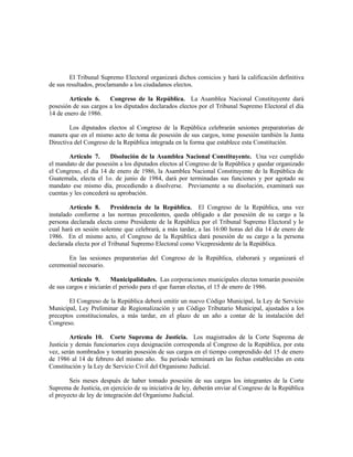 El Tribunal Supremo Electoral organizará dichos comicios y hará la calificación definitiva
de sus resultados, proclamando a los ciudadanos electos.
Artículo 6. Congreso de la República. La Asamblea Nacional Constituyente dará
posesión de sus cargos a los diputados declarados electos por el Tribunal Supremo Electoral el día
14 de enero de 1986.
Los diputados electos al Congreso de la República celebrarán sesiones preparatorias de
manera que en el mismo acto de toma de posesión de sus cargos, tome posesión también la Junta
Directiva del Congreso de la República integrada en la forma que establece esta Constitución.
Artículo 7. Disolución de la Asamblea Nacional Constituyente. Una vez cumplido
el mandato de dar posesión a los diputados electos al Congreso de la República y quedar organizado
el Congreso, el día 14 de enero de 1986, la Asamblea Nacional Constituyente de la República de
Guatemala, electa el 1o. de junio de 1984, dará por terminadas sus funciones y por agotado su
mandato ese mismo día, procediendo a disolverse. Previamente a su disolución, examinará sus
cuentas y les concederá su aprobación.
Artículo 8. Presidencia de la República. El Congreso de la República, una vez
instalado conforme a las normas precedentes, queda obligado a dar posesión de su cargo a la
persona declarada electa como Presidente de la República por el Tribunal Supremo Electoral y lo
cual hará en sesión solemne que celebrará, a más tardar, a las 16:00 horas del día 14 de enero de
1986. En el mismo acto, el Congreso de la República dará posesión de su cargo a la persona
declarada electa por el Tribunal Supremo Electoral como Vicepresidente de la República.
En las sesiones preparatorias del Congreso de la República, elaborará y organizará el
ceremonial necesario.
Artículo 9. Municipalidades. Las corporaciones municipales electas tomarán posesión
de sus cargos e iniciarán el periodo para el que fueran electas, el 15 de enero de 1986.
El Congreso de la República deberá emitir un nuevo Código Municipal, la Ley de Servicio
Municipal, Ley Preliminar de Regionalización y un Código Tributario Municipal, ajustados a los
preceptos constitucionales, a más tardar, en el plazo de un año a contar de la instalación del
Congreso.
Artículo 10. Corte Suprema de Justicia. Los magistrados de la Corte Suprema de
Justicia y demás funcionarios cuya designación corresponda al Congreso de la República, por esta
vez, serán nombrados y tomarán posesión de sus cargos en el tiempo comprendido del 15 de enero
de 1986 al 14 de febrero del mismo año. Su período terminará en las fechas establecidas en esta
Constitución y la Ley de Servicio Civil del Organismo Judicial.
Seis meses después de haber tomado posesión de sus cargos los integrantes de la Corte
Suprema de Justicia, en ejercicio de su iniciativa de ley, deberán enviar al Congreso de la República
el proyecto de ley de integración del Organismo Judicial.
 