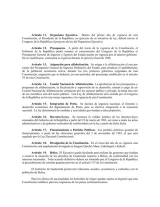 Artículo 11. Organismo Ejecutivo. Dentro del primer año de vigencia de esta
Constitución, el Presidente de la República, en ejercicio de su iniciativa de ley, deberá enviar al
Congreso de la República el proyecto de ley del Organismo Ejecutivo.
Artículo 12. Presupuesto. A partir del inicio de la vigencia de la Constitución, el
Gobierno de la República podrá someter al conocimiento del Congreso de la República el
Presupuesto General de Ingresos y Egresos del Estado puesto en vigencia por el anterior gobierno.
De no modificarse, continuará su vigencia durante el ejercicio fiscal de 1986.
Artículo 13. Asignación para alfabetización. Se asigna a la alfabetización el uno por
ciento del Presupuesto General de Ingresos Ordinarios del Estado, para erradicar el analfabetismo
de la población económica activa, durante los tres primeros gobiernos originados de esta
Constitución, asignación que se deducirá, en esos períodos, del porcentaje establecido en el artículo
91 de esta Constitución.
Artículo 14. Comité Nacional de Alfabetización. La aprobación de los presupuestos y
programas de alfabetización, la fiscalización y supervisión de su desarrollo, estarán a cargo de un
Comité Nacional de Alfabetización compuesto por los sectores público y privado, la mitad más uno
de sus miembros será del sector público. Una Ley de Alfabetización será emitida por el Congreso
de la República en los seis meses siguientes a la vigencia de esta Constitución.
Artículo 15. Integración de Petén. Se declara de urgencia nacional, el fomento y
desarrollo económico del departamento de Petén, para su efectiva integración a la economía
nacional. La ley determinará las medidas y actividades que tiendan a tales propósitos.
Artículo 16. Decretos-Leyes. Se reconoce la validez jurídica de los decretos-leyes
emanados del Gobierno de la República a partir del 23 de marzo de 1982, así como a todos los actos
administrativos y de gobierno realizados de conformidad con la ley a partir de dicha fecha.
Artículo 17. Financiamiento a Partidos Políticos. Los partidos políticos gozarán de
financiamiento, a partir de las elecciones generales del 3 de noviembre de 1985, el que será
regulado por la Ley Electoral Constitucional.
Artículo 18. Divulgación de la Constitución. En el curso del año de su vigencia esta
Constitución será ampliamente divulgada en lenguas Quiché, Mam, Cakchiquel y Kekchí.
Artículo 19. Belice. El Ejecutivo queda facultado para realizar las gestiones que tiendan
a resolver la situación de los derechos de Guatemala respecto a Belice, de conformidad con los
intereses nacionales. Todo acuerdo definitivo deberá ser sometido por el Congreso de la República
al procedimiento de consulta popular previsto en el artículo 173 de la Constitución.
El Gobierno de Guatemala promoverá relaciones sociales, económicas y culturales con la
población de Belice.
Para los efectos de nacionalidad, los beliceños de origen quedan sujetos al régimen que esta
Constitución establece para los originarios de los países centroamericanos.
 