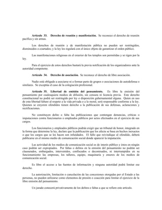 Artículo 33. Derecho de reunión y manifestación. Se reconoce el derecho de reunión
pacífica y sin armas.
Los derechos de reunión y de manifestación pública no pueden ser restringidos,
disminuidos o coartados; y la ley los regulará con el único objeto de garantizar el orden público.
Las manifestaciones religiosas en el exterior de los templos son permitidas y se rigen por la
ley.
Para el ejercicio de estos derechos bastará la previa notificación de los organizadores ante la
autoridad competente.
Artículo 34. Derecho de asociación. Se reconoce el derecho de libre asociación.
Nadie está obligado a asociarse ni a formar parte de grupos o asociaciones de autodefensa o
similares. Se exceptúa el caso de la colegiación profesional.
Artículo 35. Libertad de emisión del pensamiento. Es libre la emisión del
pensamiento por cualesquiera medios de difusión, sin censura ni licencia previa. Este derecho
constitucional no podrá ser restringido por ley o disposición gubernamental alguna. Quien en uso
de esta libertad faltare al respeto a la vida privada o a la moral, será responsable conforme a la ley.
Quienes se creyeren ofendidos tienen derecho a la publicación de sus defensas, aclaraciones y
rectificaciones.
No constituyen delito o falta las publicaciones que contengan denuncias, críticas o
imputaciones contra funcionarios o empleados públicos por actos efectuados en el ejercicio de sus
cargos.
Los funcionarios y empleados públicos podrán exigir que un tribunal de honor, integrado en
la forma que determine la ley, declare que la publicación que los afecta se basa en hechos inexactos
o que los cargos que se les hacen son infundados. El fallo que reivindique al ofendido, deberá
publicarse en el mismo medio de comunicación social donde apareció la imputación.
Las actividad de los medios de comunicación social es de interés público y éstos en ningún
caso podrán ser expropiados. Por faltas o delitos en la emisión del pensamiento no podrán ser
clausurados, embargados, intervenidos, confiscados o decomisados, ni interrumpidos en su
funcionamiento las empresas, los talleres, equipo, maquinaria y enseres de los medios de
comunicación social.
Es libre el acceso a las fuentes de información y ninguna autoridad podrá limitar ese
derecho.
La autorización, limitación o cancelación de las concesiones otorgadas por el Estado a las
personas, no pueden utilizarse como elementos de presión o coacción para limitar el ejercicio de la
libre emisión del pensamiento.
Un jurado conocerá privativamente de los delitos o faltas a que se refiere este artículo.
 